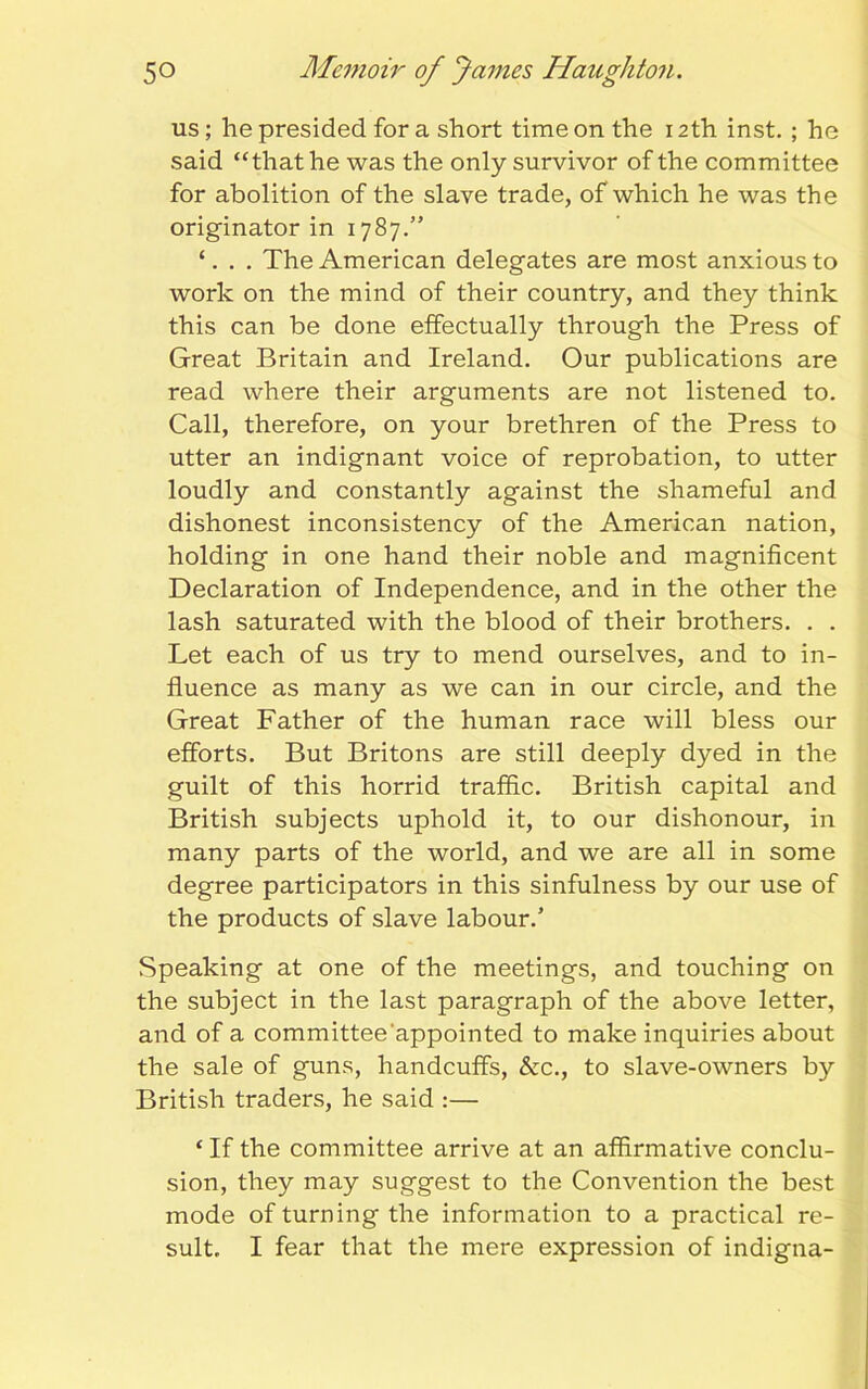 us; he presided for a short time on the 12th inst. ; he said “that he was the only survivor of the committee for abolition of the slave trade, of which he was the originator in 1787.” ‘. The American delegates are most anxious to work on the mind of their country, and they think this can be done effectually through the Press of Great Britain and Ireland. Our publications are read where their arguments are not listened to. Call, therefore, on your brethren of the Press to utter an indignant voice of reprobation, to utter loudly and constantly against the shameful and dishonest inconsistency of the American nation, holding in one hand their noble and magnificent Declaration of Independence, and in the other the lash saturated with the blood of their brothers. . . Let each of us try to mend ourselves, and to in- fluence as many as we can in our circle, and the Great Father of the human race will bless our efforts. But Britons are still deeply dyed in the guilt of this horrid traffic. British capital and British subjects uphold it, to our dishonour, in many parts of the world, and we are all in some degree participators in this sinfulness by our use of the products of slave labour.’ Speaking at one of the meetings, and touching on the subject in the last paragraph of the above letter, and of a committee'appointed to make inquiries about the sale of guns, handcuffs, &c., to slave-owners by British traders, he said :— ‘ If the committee arrive at an affirmative conclu- sion, they may suggest to the Convention the best mode of turning the information to a practical re- sult. I fear that the mere expression of indigna-