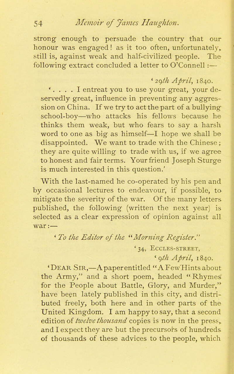 strong enough to persuade the country that our honour was engaged! as it too often, unfortunately, still is, against weak and half-civilized people. The following extract concluded a letter to O’Connell:— ‘ 29th April, 1840. r.... I entreat you to use your great, your de- servedly great, influence in preventing any aggres- sion on China. If we try to act the part of a bullying school-boy—who attacks his fellows because he thinks them weak, but who fears to say a harsh word to one as big as himself—I hope we shall be disappointed. We want to trade with the Chinese ; they are quite willing to trade with us, if we agree to honest and fair terms. Your friend Joseph Sturge is much interested in this question.’ With the last-named he co-operated by his pen and by occasional lectures to endeavour, if possible, to- mitigate the severity of the war. Of the many letters published, the following (written the next year] is selected as a clear expression of opinion against all war:— ‘ To the Editor of the “Morning Register ‘ 34, Eccles-street, ‘ 9th April, 1840. ‘Dear Sir,—Apaperentitled “AFew'Hintsabout the Army,” and a short poem, headed “ Rhymes for the People about Battle, Glory, and Murder,” have been lately published in this city, and distri- buted freely, both here and in other parts of the United Kingdom. I am happy to say, that a second edition of hoelve thousand copies is now in the press, and I expect they are but the precursors of hundreds of thousands of these advices to the people, which