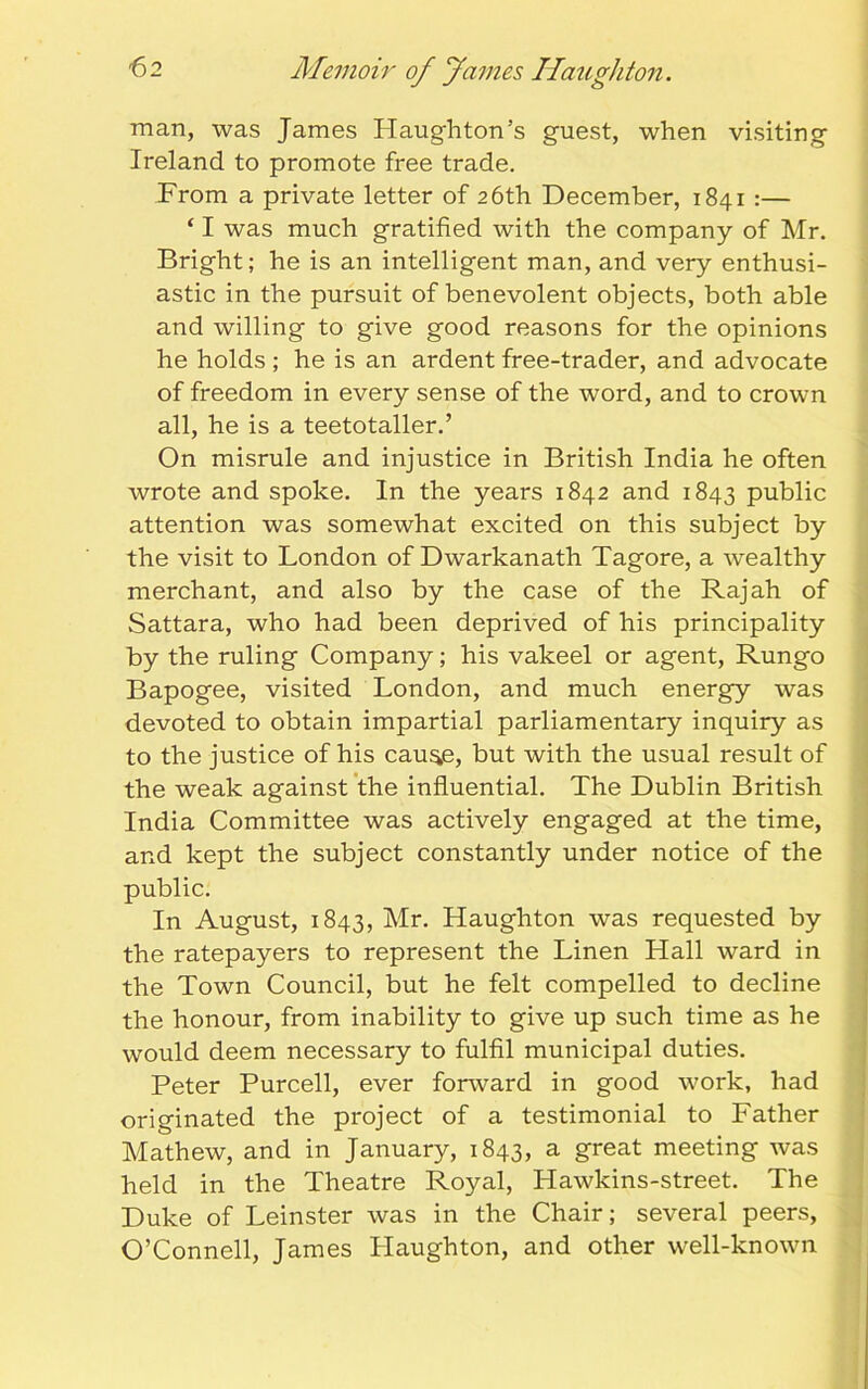 man, was James Plaughton’s guest, when visiting Ireland to promote free trade. From a private letter of 26th December, 1841 :— ‘ I was much gratified with the company of Mr. Bright; he is an intelligent man, and very enthusi- astic in the pursuit of benevolent objects, both able and willing to give good reasons for the opinions he holds ; he is an ardent free-trader, and advocate of freedom in every sense of the word, and to crown all, he is a teetotaller.’ On misrule and injustice in British India he often wrote and spoke. In the years 1842 and 1843 public attention was somewhat excited on this subject by the visit to London of Dwarkanath Tagore, a wealthy merchant, and also by the case of the Rajah of Sattara, who had been deprived of his principality by the ruling Company; his vakeel or agent, Rungo Bapogee, visited London, and much energy was devoted to obtain impartial parliamentary inquiry as to the justice of his cau^e, but with the usual result of the weak against the influential. The Dublin British India Committee was actively engaged at the time, and kept the subject constantly under notice of the public. In August, 1843, Mr. Haughton was requested by the ratepayers to represent the Linen Hall ward in the Town Council, but he felt compelled to decline the honour, from inability to give up such time as he would deem necessary to fulfil municipal duties. Peter Purcell, ever fonvard in good work, had originated the project of a testimonial to Father Mathew, and in January, 1843, a great meeting was held in the Theatre Royal, Hawkins-street. The Duke of Leinster was in the Chair; several peers, O’Connell, James Plaughton, and other well-known