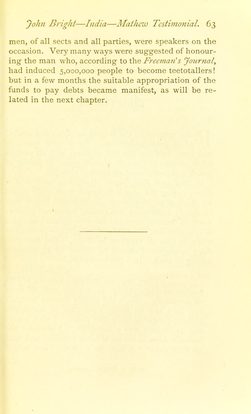 men, of all sects and all parties, were speakers on the occasion. Very many ways were suggested of honour- ing the man who, according to the Freeman’s Journaly had induced 5,000,000 people to become teetotallers! but in a few months the suitable appropriation of the funds to pay debts became manifest, as will be re- lated in the next chapter.