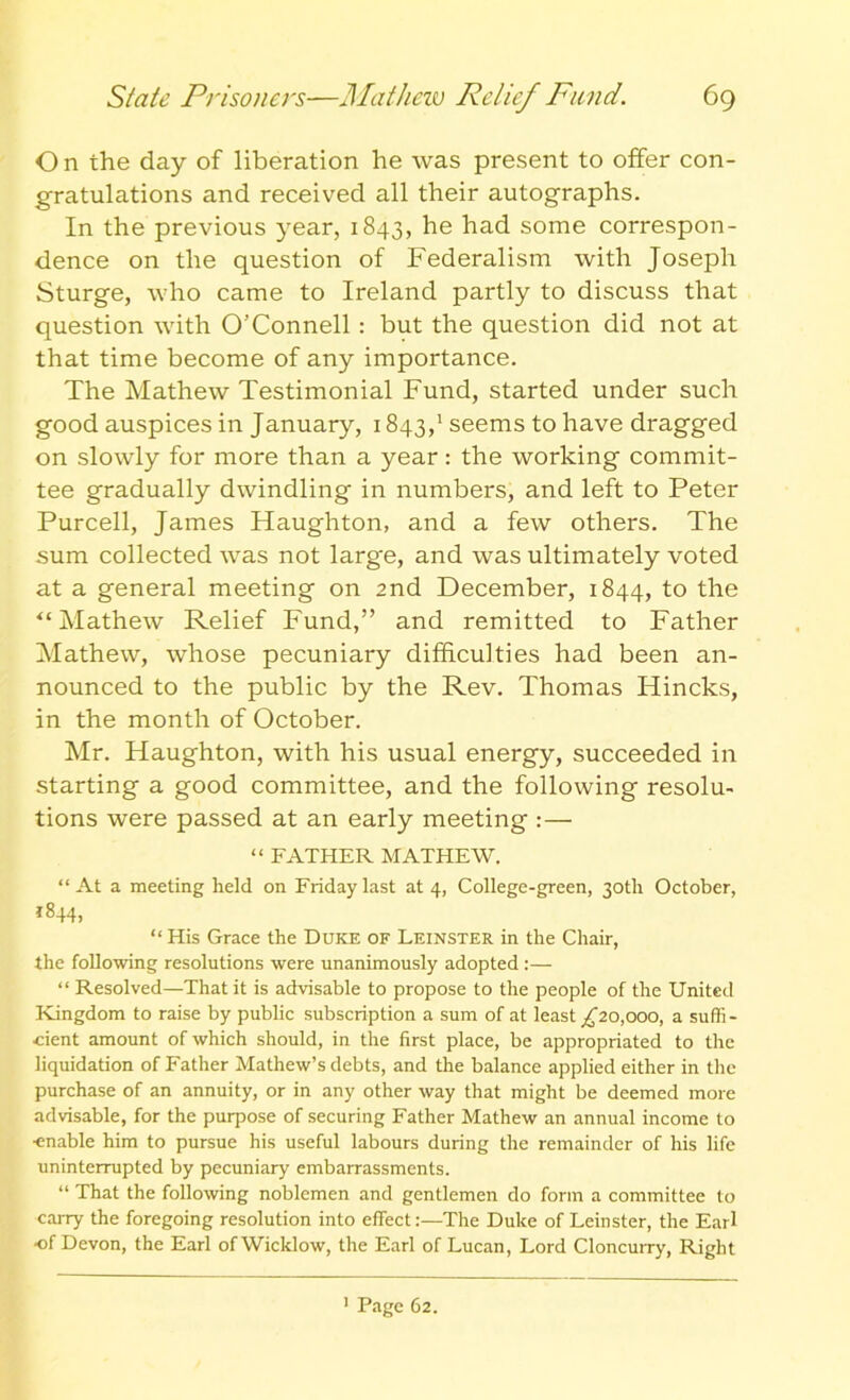 O n the day of liberation he was present to offer con- gratulations and received all their autographs. In the previous year, 1843, he had some correspon- dence on the question of Federalism with Joseph Sturge, who came to Ireland partly to discuss that question with O’Connell : but the question did not at that time become of any importance. The Mathew Testimonial Fund, started under such good auspices in January, 1843,1 seems to have dragged on slowly for more than a year: the working commit- tee gradually dwindling in numbers, and left to Peter Purcell, James Haughton, and a few others. The sum collected was not large, and was ultimately voted at a general meeting on 2nd December, 1844, to the ‘‘Mathew Relief Fund,” and remitted to Father Mathew, whose pecuniary difficulties had been an- nounced to the public by the Rev. Thomas Hincks, in the month of October. Mr. Haughton, with his usual energy, succeeded in starting a good committee, and the following resolu- tions were passed at an early meeting :— “ FATHER MATHEW. “At a meeting held on Friday last at 4, College-green, 30th October, i844> “ His Grace the Duke of Leinster in the Chair, the following resolutions were unanimously adopted :— “ Resolved—That it is advisable to propose to the people of the United Kingdom to raise by public subscription a sum of at least ^20,000, a suffi- cient amount of which should, in the first place, be appropriated to the liquidation of Father Mathew’s debts, and the balance applied either in the purchase of an annuity, or in any other way that might be deemed more advisable, for the purpose of securing Father Mathew an annual income to ■enable him to pursue his useful labours during the remainder of his life uninterrupted by pecuniary embarrassments. “ That the following noblemen and gentlemen do form a committee to carry the foregoing resolution into effect:—The Duke of Leinster, the Earl ■of Devon, the Earl of Wicklow, the Earl of Lucan, Lord Cloncurry, Right Page 62.