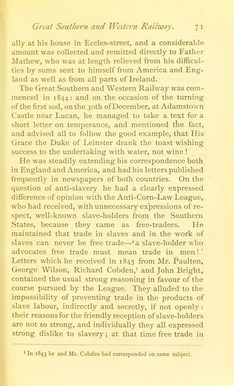 Great Southern and Western Railway. 7 1 ally at his house in Eccles-street, and a considerable amount was collected and remitted directly to Father Mathew, who was at length relieved from his difficul- ties by sums sent to himself from America and Eng- land as well as from all parts of Ireland. The Great Southern and Western Railway was com- menced in 1844: and on the occasion of the turning of the first sod, on the 30th of December, at Adamstown Castle near Lucan, he managed to take a text for a short letter on temperance, and mentioned the fact, and advised all to follow the good example, that His Grace the Duke of Leinster drank the toast wishing success to the undertaking with water, not wine ! He was steadily extending his correspondence both in England and America, and had his letters published frequently in newspapers of both countries. On the question of anti-slavery he had a clearly expressed difference of opinion with the Anti-Corn-Law League, who had received, with unnecessary expressions of re- spect, well-known slave-holders from the Southern States, because they came as free-traders. He maintained that trade in slaves and in the work of slaves can never be free trade—‘a slave-holder who advocates free trade must mean trade in men! ’ Letters which he received in 1845 from Mr. Paulten, George Wilson, Richard Cobden,1 and John Bright, contained the usual strong reasoning in favour of the course pursued by the League. They alluded to the impossibility of preventing trade in the products of slave labour, indirectly and secretly, if not openly : their reasons for the friendly reception of slave-holders are not so strong, and individually they all expressed strong dislike to slavery ; at that time free trade in 1 In 1843 he and Mr. Cobden had corresponded on same subject.