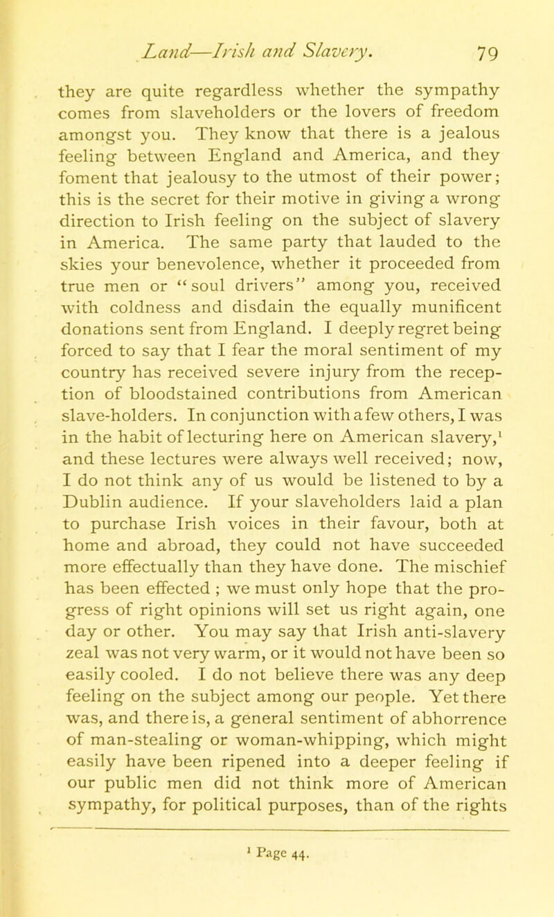 they are quite regardless whether the sympathy comes from slaveholders or the lovers of freedom amongst you. They know that there is a jealous feeling between England and America, and they foment that jealousy to the utmost of their power; this is the secret for their motive in giving a wrong direction to Irish feeling on the subject of slavery in America. The same party that lauded to the skies your benevolence, whether it proceeded from true men or “soul drivers” among you, received with coldness and disdain the equally munificent donations sent from England. I deeply regret being forced to say that I fear the moral sentiment of my country has received severe injury from the recep- tion of bloodstained contributions from American slave-holders. In conjunction with afew others, I was in the habit of lecturing here on American slavery,1 and these lectures were always well received; now, I do not think any of us would be listened to by a Dublin audience. If your slaveholders laid a plan to purchase Irish voices in their favour, both at home and abroad, they could not have succeeded more effectually than they have done. The mischief has been effected ; we must only hope that the pro- gress of right opinions will set us right again, one day or other. You may say that Irish anti-slavery zeal was not very warm, or it would not have been so easily cooled. I do not believe there was any deep feeling on the subject among our people. Yet there was, and there is, a general sentiment of abhorrence of man-stealing or woman-whipping, which might easily have been ripened into a deeper feeling if our public men did not think more of American sympathy, for political purposes, than of the rights