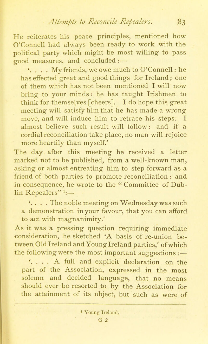 He reiterates his peace principles, mentioned how O’Connell had always been ready to work with the political party which might be most willing to pass good measures, and concluded :— ‘. . . . My friends, we owe much to O’Connell: he has effected great and good things for Ireland ; one of them which has not been mentioned I will now bring to your minds : he has taught Irishmen to think for themselves [cheers]. I do hope this great meeting will satisfy him that he has made a wrong move, and will induce him to retrace his steps. I almost believe such result will follow: and if a cordial reconciliation take place, no man will rejoice more heartily than myself/ The day after this meeting he received a letter marked not to be published, from a well-known man, asking or almost entreating him to step forward as a friend of both parties to promote reconciliation : and in consequence, he wrote to the “ Committee of Dub- lin Repealers” — ‘. . . . The noble meeting on Wednesday was such a demonstration in your favour, that you can afford to act with magnanimity.’ As it was a pressing question requiring immediate consideration, he sketched ‘A basis of re-union be- tween Old Ireland and Young Ireland parties,’ of which the following were the most important suggestions :— ‘. . . . A full and explicit declaration on the part of the Association, expressed in the most solemn and decided language, that no means should ever be resorted to by the Association for the attainment of its object, but such as were of 1 Young Ireland. G Z