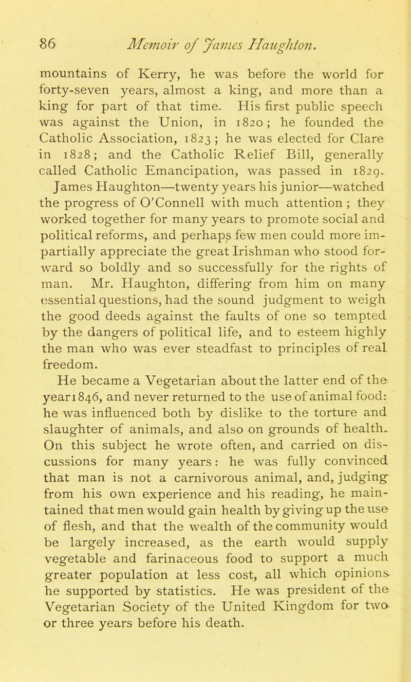 mountains of Kerry, he was before the world for forty-seven years, almost a king-, and more than a king for part of that time. His first public speech was against the Union, in 1820; he founded the Catholic Association, 1823; he was elected for Clare in 1828; and the Catholic Relief Bill, generally called Catholic Emancipation, was passed in 1829. James Haughton—twenty years his junior—watched the progress of O’Connell with much attention ; they worked together for many years to promote social and political reforms, and perhaps few men could more im- partially appreciate the great Irishman who stood for- ward so boldly and so successfully for the rights of man. Mr. Haughton, differing from him on many essential questions, had the sound judgment to weigh the good deeds against the faults of one so tempted by the dangers of political life, and to esteem highly the man who was ever steadfast to principles of real freedom. He became a Vegetarian about the latter end of the year 1846, and never returned to the use of animal food: he was influenced both by dislike to the torture and slaughter of animals, and also on grounds of health. On this subject he wrote often, and carried on dis- cussions for many years: he was fully convinced that man is not a carnivorous animal, and, judging from his own experience and his reading, he main- tained that men would gain health by giving up the use of flesh, and that the wealth of the community would be largely increased, as the earth would supply vegetable and farinaceous food to support a much greater population at less cost, all which opinions- he supported by statistics. He was president of the Vegetarian Society of the United Kingdom for two or three years before his death.