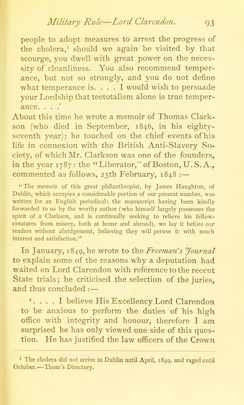 people to adopt measures to arrest the progress of the cholera,1 should we again be visited by that scourge, you dwell with great power on the neces- sity of cleanliness. You also recommend temper- ance, but not so strongly, and you do not define what temperance is. ... I would wish to persuade your Lordship that teetotalism alone is true temper- ance. . . .’ About this time he wrote a memoir of Thomas Clark- son (who died in September, 1846, in his eighty- seventh year); he touched on the chief events of his life in connexion with the British Anti-Slavery So- ciety, of which Mr. Clarkson was one of the founders, in the year 1787: the “ Liberator,” of Boston, U. S. A., commented as follows, 25th February, 1848 :— “The memoir of this great philanthropist, by James Haughton, of Dublin, which occupies a considerable portion of our present number, was written for an English periodical; the manuscript having been kindly forwarded to us by the worthy author (who himself largely possesses the spirit of a Clarkson, and is continually seeking to relieve his fellow- creatures from misery, both at home and abroad), we lay it before our readers without abridgement, believing they will peruse it with much interest and satisfaction.” In January, 1849, he wrote to the Freeman's Journal to explain some of the reasons why a deputation had waited on Lord Clarendon with reference to the recent State trials; he criticised the selection of the juries, and thus concluded :— ‘.... I believe His Excellency Lord Clarendon to be anxious to perform the duties of his high office with integrity and honour, therefore I am surprised he has only viewed one side of this ques- tion. He has justified the law officers of the Crown 1 The cholera did not arrive in Dublin until April, 1849, and raged until October.— Thom’s Directory.