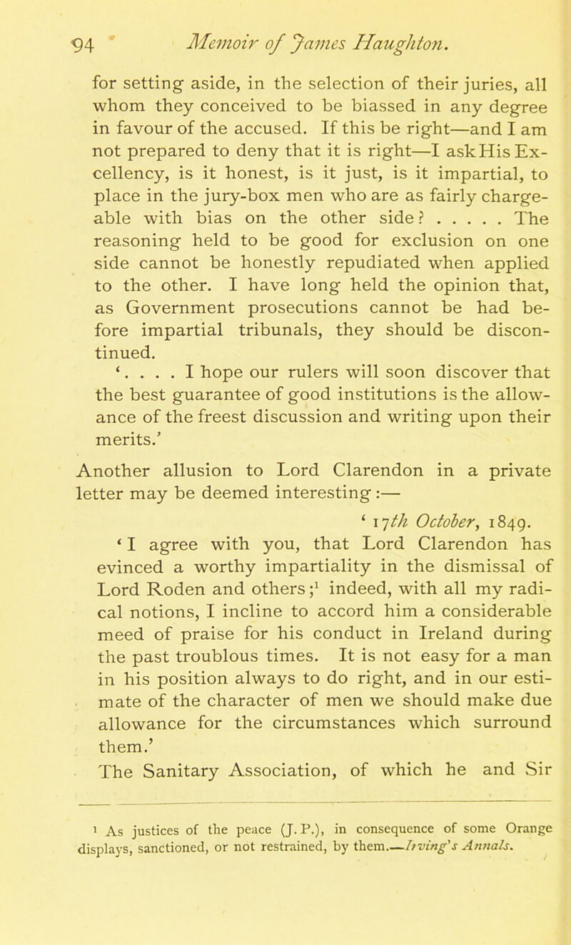 for setting aside, in the selection of their juries, all whom they conceived to be biassed in any degree in favour of the accused. If this be right—and I am not prepared to deny that it is right—I ask His Ex- cellency, is it honest, is it just, is it impartial, to place in the jury-box men who are as fairly charge- able with bias on the other side ? The reasoning held to be good for exclusion on one side cannot be honestly repudiated when applied to the other. I have long held the opinion that, as Government prosecutions cannot be had be- fore impartial tribunals, they should be discon- tinued. ‘.... I hope our rulers will soon discover that the best guarantee of good institutions is the allow- ance of the freest discussion and writing upon their merits.’ Another allusion to Lord Clarendon in a private letter may be deemed interesting :— ‘ 17th October, 1849. ‘ I agree with you, that Lord Clarendon has evinced a worthy impartiality in the dismissal of Lord Roden and others indeed, with all my radi- cal notions, I incline to accord him a considerable meed of praise for his conduct in Ireland during the past troublous times. It is not easy for a man in his position always to do right, and in our esti- mate of the character of men we should make due allowance for the circumstances which surround them.’ The Sanitary Association, of which he and Sir 1 As justices of the peace (J. P.), in consequence of some Orange displays, sanctioned, or not restrained, by them.—Irving's Annals.