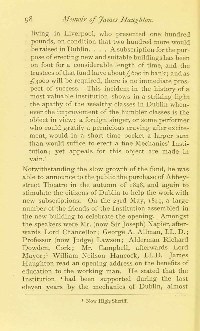 living in Liverpool, who presented one hundred pounds, on condition that two hundred more would be raised in Dublin. . . . A subscription for the pur- pose of erecting new and suitable buildings has been on foot for a considerable length of time, and the trustees of that fund have about^ 600 in bank; and as £3000 will be required, there is no immediate pros- pect of success. This incident in the history of a most valuable institution shows in a striking light the apathy of the wealthy classes in Dublin when- ever the improvement of the humbler classes is the object in view; a foreign singer, or some performer who could gratify a pernicious craving after excite- ment, would in a short time pocket a larger sum than would suffice to erect a fine Mechanics’ Insti- tution ; yet appeals for this object are made in vain.’ Notwithstanding the slow growth of the fund, he was able to announce to the public the purchase of Abbey- street Theatre in the autumn of 1848, and again to stimulate the citizens of Dublin to help the work with new subscriptions. On the 23rd May, 1849, a large number of the friends of the Institution assembled in the new building to celebrate the opening. Amongst the speakers were Mr. (now Sir Joseph) Napier, after- wards Lord Chancellor; George A. Allman, LL. D.; Professor (now Judge) Lawson; Alderman Richard Dowden, Cork; Mr. Campbell, afterwards Lord Mayor;1 William Neilson Hancock, LL.D. James Haughton read an opening address on the benefits of education to the working man. He stated that the Institution ‘ had been supported during the last eleven years by the mechanics of Dublin, almost 1 Now High, Sheriff.