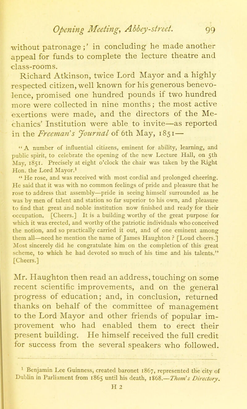 without patronage in concluding he made another appeal for funds to complete the lecture theatre and class-rooms. Richard Atkinson, twice Lord Mayor and a highly respected citizen, well known for his generous benevo- lence, promised one hundred pounds if two hundred more were collected in nine months; the most active exertions were made, and the directors of the Me- chanics’ Institution were able to invite—as reported in the Freeman’s Journal of 6th May, 1851— “A number of influential citizens, eminent for ability, learning, and public spirit, to celebrate the opening of the new Lecture Hall, on 5th May, 1851. Precisely at eight o’clock the chair was taken by the Right Hon. the Lord Mayor.1 “ He rose, and was received with most cordial and prolonged cheering. He said that it was with no common feelings of pride and pleasure that he rose to address that assembly—pride in seeing himself surrounded as he was by men of talent and station so far superior to his own, and pleasure to find that great and noble institution now finished and ready for their occupation. [Cheers.] It is a building worthy of the great purpose for which it was erected, and worthy of the patriotic individuals who conceived the notion, and so practically carried it out, and of one eminent among them all—need he mention the name of James Haughton ? [Loud cheers.] Most sincerely did he congratulate him on the completion of this great scheme, to which he had devoted so much of his time and his talents.” [Cheers.] Mr. Haughton then read an address, touching on some recent scientific improvements, and on the general progress of education; and, in conclusion, returned thanks on behalf of the committee of management to the Lord Mayor and other friends of popular im- provement who had enabled them to erect their present building. He himself received the full credit for success from the several speakers who followed. 1 Benjamin Lee Guinness, created baronet 1867, represented the city of Dublin in Parliament from 1865 until his death, 1868.—Thom's Directory.