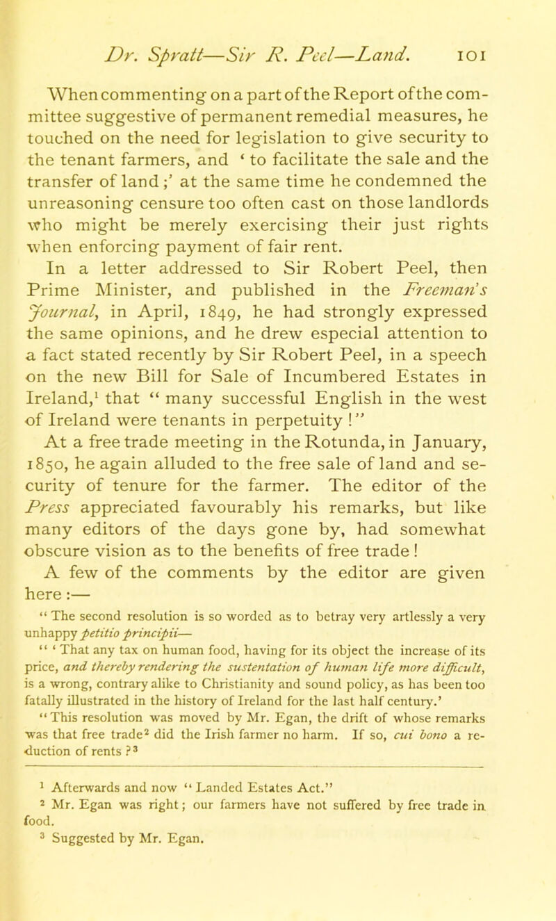 IOI Dr. Spratt—Sir R. Peel—Land. When commenting on a part of the Report of the com- mittee suggestive of permanent remedial measures, he touched on the need for legislation to give security to the tenant farmers, and ‘ to facilitate the sale and the transfer of land at the same time he condemned the unreasoning censure too often cast on those landlords who might be merely exercising their just rights when enforcing payment of fair rent. In a letter addressed to Sir Robert Peel, then Prime Minister, and published in the Freeman's Journal, in April, 1849, he had strongly expressed the same opinions, and he drew especial attention to a fact stated recently by Sir Robert Peel, in a speech on the new Bill for Sale of Incumbered Estates in Ireland,1 that “ many successful English in the west of Ireland were tenants in perpetuity ! ” At a free trade meeting in the Rotunda, in January, 1850, he again alluded to the free sale of land and se- curity of tenure for the farmer. The editor of the Press appreciated favourably his remarks, but like many editors of the days gone by, had somewhat obscure vision as to the benefits of free trade! A few of the comments by the editor are given here:— “ The second resolution is so worded as to betray very artlessly a very unhappy petitio principii— “ * That any tax on human food, having for its object the increase of its price, and thereby rendering the sustentation of human life more difficult, is a wrong, contrary alike to Christianity and sound policy, as has been too fatally illustrated in the history of Ireland for the last half century.’ “This resolution was moved by Mr. Egan, the drift of whose remarks was that free trade2 did the Irish farmer no harm. If so, cui bono a re- duction of rents ? 3 1 Afterwards and now “ Landed Estates Act.” 2 Mr. Egan was right; our fanners have not suffered by free trade in food. 3 Suggested by Mr. Egan.