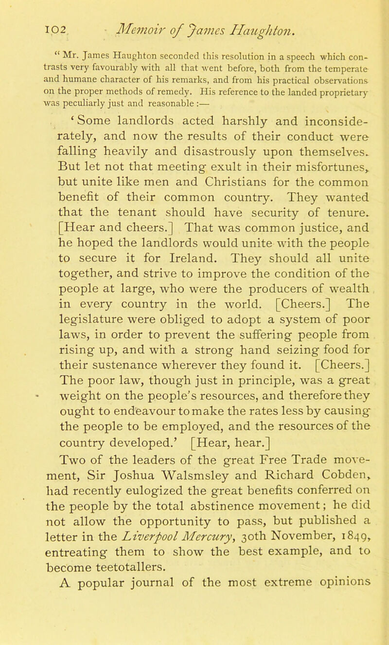 “ Mr. James Haughton seconded this resolution in a speech which con- trasts very favourably with all that went before, both from the temperate and humane character of his remarks, and from his practical observations on the proper methods of remedy. His reference to the landed proprietary was peculiarly just and reasonable :— ‘ Some landlords acted harshly and inconside- rately, and now the results of their conduct were falling heavily and disastrously upon themselves- But let not that meeting exult in their misfortunes,, but unite like men and Christians for the common benefit of their common country. They wanted that the tenant should have security of tenure- [Hear and cheers.] That was common justice, and he hoped the landlords would unite with the people to secure it for Ireland. They should all unite together, and strive to improve the condition of the people at large, who were the producers of wealth in every country in the world. [Cheers.] The legislature were obliged to adopt a system of poor laws, in order to prevent the suffering people from rising up, and with a strong hand seizing food for their sustenance wherever they found it. [Cheers.] The poor law, though just in principle, was a great weight on the people's resources, and therefore they ought to endeavour to make the rates less by causing* the people to be employed, and the resources of the country developed.’ [Hear, hear.] Two of the leaders of the great Free Trade move- ment, Sir Joshua Walsmsley and Richard Cobden, had recently eulogized the great benefits conferred on the people by the total abstinence movement; he did not allow the opportunity to pass, but published a letter in the Liverpool ALercury, 30th November, 1849, entreating them to show the best example, and to become teetotallers. A popular journal of the most extreme opinions