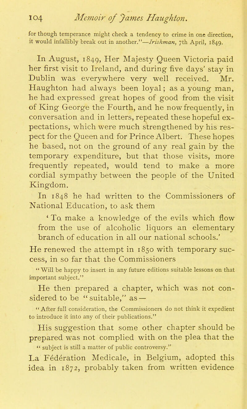 for though temperance might check a tendency to crime in one direction, it would infallibly break out in another.”—Irishman, 7th April, 1849. In August, 1849, Her Majesty Queen Victoria paid her first visit to Ireland, and during five days’ stay in Dublin was everywhere very well received. Mr. Haughton had always been loyal; as a young man, he had expressed great hopes of good from the visit of King George the Fourth, and he now frequently, in conversation and in letters, repeated these hopeful ex- pectations, which were much strengthened by his res- pect for the Queen and for Prince Albert. These hopes he based, not on the ground of any real gain by the temporary expenditure, but that those visits, more frequently repeated, would tend to make a more cordial sympathy between the people of the United Kingdom. In 1848 he had written to the Commissioners of National Education, to ask them ‘ To make a knowledge of the evils which flow from the use of alcoholic liquors an elementary branch of education in all our national schools.’ He renewed the attempt in 1850 with temporary suc- cess, in so far that the Commissioners “Will be happy to insert in any future editions suitable lessons on that important subject.” He then prepared a chapter, which was not con- sidered to be “suitable,” as — “After full consideration, the Commissioners do not think it expedient to introduce it into any of their publications.” His suggestion that some other chapter should be prepared was not complied with on the plea that the “ subject is still a matter of public controversy.” La Federation Medicale, in Belgium, adopted this idea in 1872, probably taken from written evidence