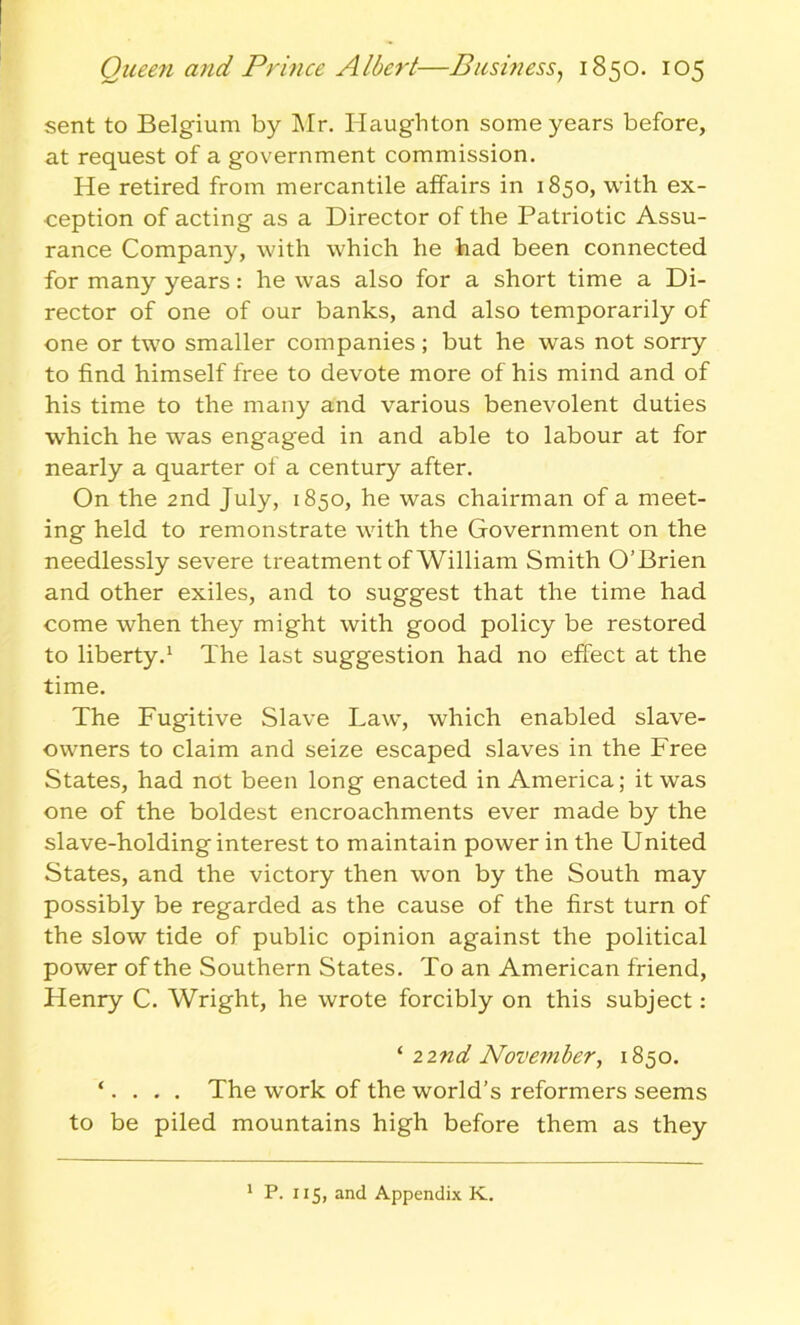 sent to Belgium by Mr. Iiaughton some years before, at request of a government commission. He retired from mercantile affairs in 1850, with ex- ception of acting as a Director of the Patriotic Assu- rance Company, with which he had been connected for many years: he was also for a short time a Di- rector of one of our banks, and also temporarily of one or two smaller companies; but he was not sorry to find himself free to devote more of his mind and of his time to the many and various benevolent duties which he was engaged in and able to labour at for nearly a quarter of a century after. On the 2nd July, 1850, he was chairman of a meet- ing held to remonstrate with the Government on the needlessly severe treatment of William Smith O’Brien and other exiles, and to suggest that the time had come when they might with good policy be restored to liberty.1 The last suggestion had no effect at the time. The Fugitive Slave Law, which enabled slave- owners to claim and seize escaped slaves in the Free States, had not been long enacted in America; it was one of the boldest encroachments ever made by the slave-holding interest to maintain power in the United States, and the victory then won by the South may possibly be regarded as the cause of the first turn of the slow tide of public opinion against the political power of the Southern States. To an American friend, Henry C. Wright, he wrote forcibly on this subject: ‘ 22nd November, 1850. ‘. . . . The wrork of the world’s reformers seems to be piled mountains high before them as they 1 P. 115, and Appendix K.