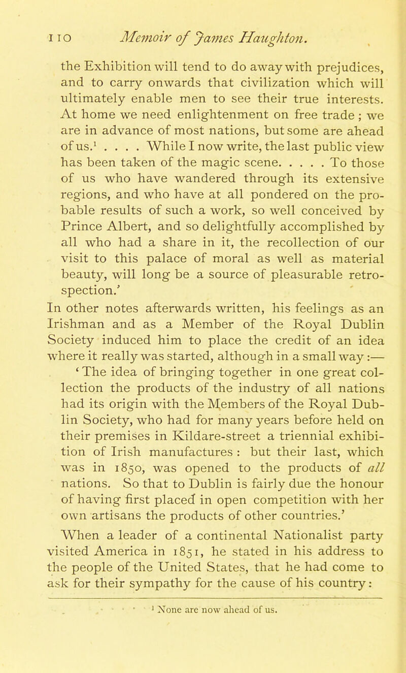 the Exhibition will tend to do away with prejudices, and to carry onwards that civilization which will ultimately enable men to see their true interests. At home we need enlightenment on free trade ; we are in advance of most nations, but some are ahead of us.1 .... While I now write, the last public view has been taken of the magic scene To those of us who have wandered through its extensive regions, and who have at all pondered on the pro- bable results of such a work, so well conceived by Prince Albert, and so delightfully accomplished by all who had a share in it, the recollection of our visit to this palace of moral as well as material beauty, will long be a source of pleasurable retro- spection/ In other notes afterwards written, his feelings as an Irishman and as a Member of the Royal Dublin Society induced him to place the credit of an idea where it really was started, although in a small way :— ‘ The idea of bringing together in one great col- lection the products of the industry of all nations had its origin with the Members of the Royal Dub- lin Society, who had for many years before held on their premises in Kildare-street a triennial exhibi- tion of Irish manufactures : but their last, which was in 1850, was opened to the products of all nations. So that to Dublin is fairly due the honour of having first placed in open competition with her own artisans the products of other countries.’ When a leader of a continental Nationalist party visited America in 1851, he stated in his address to the people of the United States, that he had come to ask for their sympathy for the cause of his country: 1 None are now ahead of us.