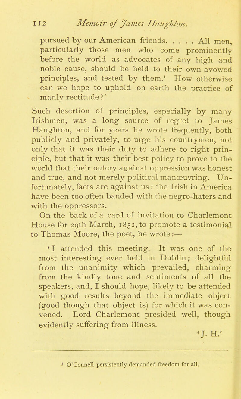 pursued by our American friends All men, particularly those men who come prominently before the world as advocates of any high and noble cause, should be held to their own avowed principles, and tested by them.1 How otherwise can we hope to uphold on earth the practice of manly rectitude ?’ Such desertion of principles, especially by many Irishmen, was a long source of regret to James Haughton, and for years he wrote frequently, both publicly and privately, to urge his countrymen, not only that it was their duty to adhere to right prin- ciple, but that it was their best policy to prove to the world that their outcry against oppression was honest and true, and not merely political manoeuvring. Un- fortunately, facts are against us ; the Irish in America have been too often banded with the negro-haters and with the oppressors. On the back of a card of invitation to Charlemont House for 29th March, 1852, to promote a testimonial to Thomas Moore, the poet, he wrote:— ‘I attended this meeting. It was one of the most interesting ever held in Dublin; delightful from the unanimity which prevailed, charming- from the kindly tone and sentiments of all the speakers, and, I should hope, likely to be attended with good results beyond the immediate object (good though that object is) for which it was con- vened. Lord Charlemont presided well, though evidently suffering from illness. ‘J. H.’ 1 O’Connell persistently demanded freedom for all.