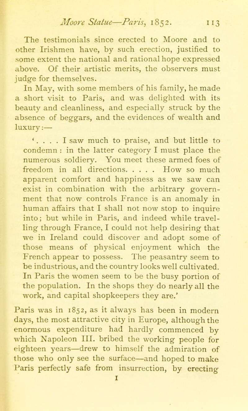 The testimonials since erected to Moore and to other Irishmen have, by such erection, justified to some extent the national and rational hope expressed above. Of their artistic merits, the observers must judge for themselves. In May, with some members of his family, he made a short visit to Paris, and was delighted with its beauty and cleanliness, and especially struck by the absence of beggars, and the evidences of wealth and luxury:— ‘.... I saw much to praise, and but little to condemn : in the latter category I must place the numerous soldiery. You meet these armed foes of freedom in all directions How so much apparent comfort and happiness as we saw can exist in combination with the arbitrary govern- ment that now controls France is an anomaly in human affairs that I shall not now stop to inquire into; but while in Paris, and indeed while travel- ling through France, I could not help desiring that we in Ireland could discover and adopt some of those means of physical enjoyment which the French appear to possess. The peasantry seem to be industrious, and the country looks well cultivated. In Paris the women seem to be the busy portion of the population. In the shops they do nearly all the work, and capital shopkeepers they are.’ Paris was in 1852, as it always has been in modern days, the most attractive city in Europe, although the enormous expenditure had hardly commenced by which Napoleon III. bribed the working people for eighteen years—drew to himself the admiration of those who only see the surface—and hoped to make Paris perfectly safe from insurrection, by erecting I