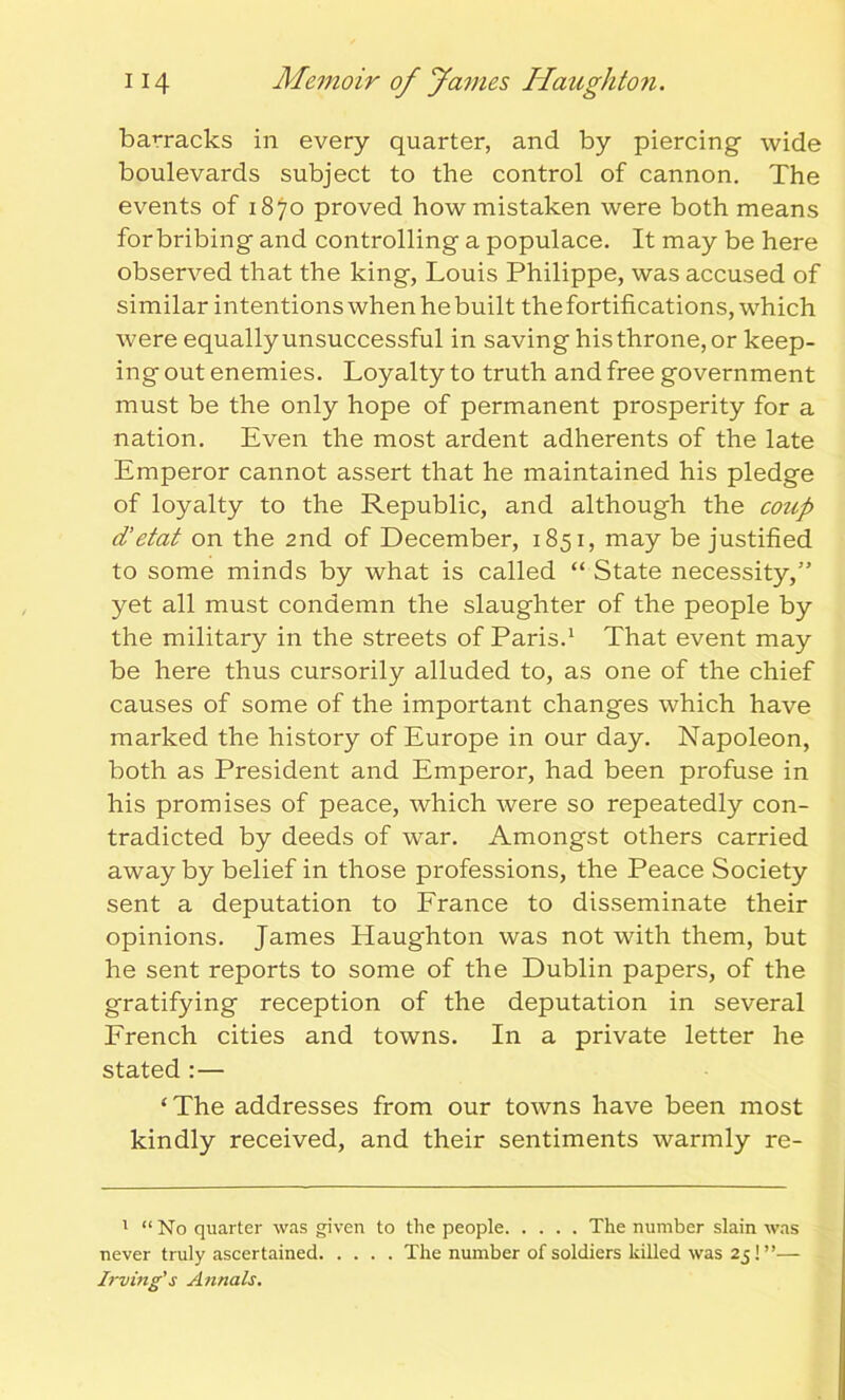 barracks in every quarter, and by piercing- wide boulevards subject to the control of cannon. The events of 1870 proved how mistaken were both means for bribing and controlling a populace. It may be here observed that the king, Louis Philippe, was accused of similar intentions when he built the fortifications, which were equally unsuccessful in saving his throne, or keep- ing out enemies. Loyalty to truth and free government must be the only hope of permanent prosperity for a nation. Even the most ardent adherents of the late Emperor cannot assert that he maintained his pledge of loyalty to the Republic, and although the coup d’etat on the 2nd of December, 1851, may be justified to some minds by what is called “ State necessity,” yet all must condemn the slaughter of the people by the military in the streets of Paris.1 That event may be here thus cursorily alluded to, as one of the chief causes of some of the important changes which have marked the history of Europe in our day. Napoleon, both as President and Emperor, had been profuse in his promises of peace, which were so repeatedly con- tradicted by deeds of war. Amongst others carried away by belief in those professions, the Peace Society sent a deputation to France to disseminate their opinions. James Haughton was not with them, but he sent reports to some of the Dublin papers, of the gratifying reception of the deputation in several French cities and towns. In a private letter he stated :— ‘The addresses from our towns have been most kindly received, and their sentiments warmly re- 1 “No quarter was given to the people The number slain was never truly ascertained The number of soldiers killed was 25!”— Irving's Annals.