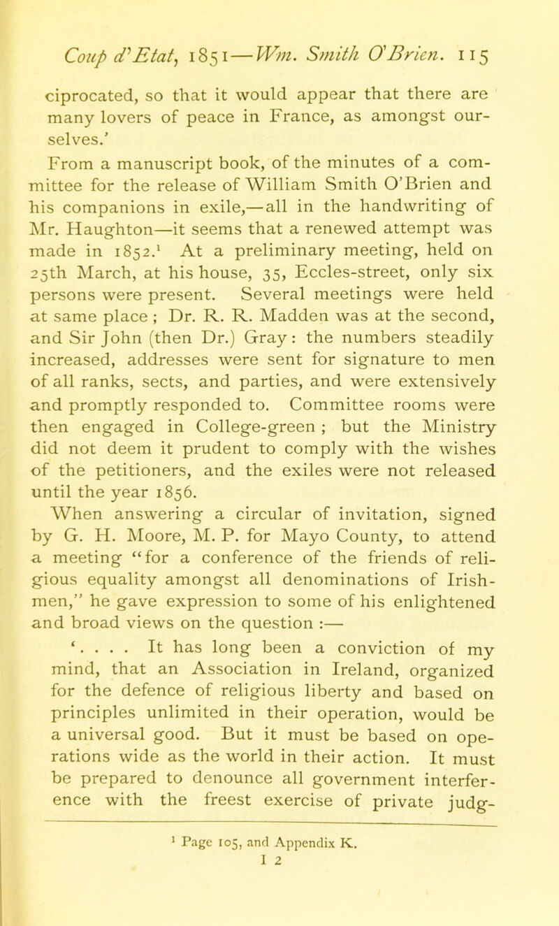 ciprocated, so that it would appear that there are many lovers of peace in France, as amongst our- selves.' From a manuscript book, of the minutes of a com- mittee for the release of William Smith O’Brien and his companions in exile,— all in the handwriting of Mr. Haughton—it seems that a renewed attempt was made in 1852.1 At a preliminary meeting, held on 25th March, at his house, 35, Eccles-street, only six persons were present. Several meetings were held at same place ; Dr. R. R. Madden was at the second, and Sir John (then Dr.) Gray: the numbers steadily increased, addresses were sent for signature to men of all ranks, sects, and parties, and were extensively and promptly responded to. Committee rooms were then engaged in College-green ; but the Ministry did not deem it prudent to comply with the wishes of the petitioners, and the exiles were not released until the year 1856. When answering a circular of invitation, signed by G. H. Moore, M. P. for Mayo County, to attend a meeting “for a conference of the friends of reli- gious equality amongst all denominations of Irish- men,” he gave expression to some of his enlightened and broad views on the question :— ‘. . . . It has long been a conviction of my mind, that an Association in Ireland, organized for the defence of religious liberty and based on principles unlimited in their operation, would be a universal good. But it must be based on ope- rations wide as the world in their action. It must be prepared to denounce all government interfer- ence with the freest exercise of private judg- 1 Page 105, and Appendix K.