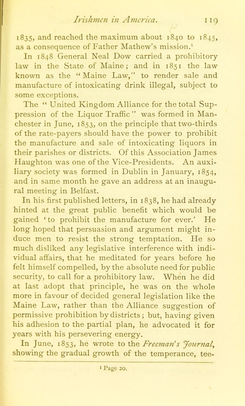 Irishmen in America. 1835, and reached the maximum about 1840 to 1845, as a consequence of Father Mathew’s mission.1 In 1848 General Neal Dow carried a prohibitory- law in the State of Maine; and in 1851 the law known as the “Maine Law,” to render sale and manufacture of intoxicating drink illegal, subject to some exceptions. The “ United Kingdom Alliance for the total Sup- pression of the Liquor Traffic ” was formed in Man- chester in June, 1853, on the principle that two-thirds of the rate-payers should have the power to prohibit the manufacture and sale of intoxicating liquors in their parishes or districts. Of this Association James Haughton was one of the Vice-Presidents. An auxi- liary society was formed in Dublin in January, 1854, and in same month he gave an address at an inaugu- ral meeting in Belfast. In his first published letters, in 1838, he had already hinted at the great public benefit which would be gained ‘ to prohibit the manufacture for ever.’ He long hoped that persuasion and argument might in- duce men to resist the strong temptation. He so much disliked any legislative interference with indi- vidual affairs, that he meditated for years before he felt himself compelled, by the absolute need for public security, to call for a prohibitory law. When he did at last adopt that principle, he was on the whole more in favour of decided general legislation like the Maine Law, rather than the Alliance suggestion of permissive prohibition by districts ; but, having given his adhesion to the partial plan, he advocated it for years with his persevering energy. In June, 1853, he wrote to the Freeman's Journal, showing the gradual growth of the temperance, tee- 1 Page 20.