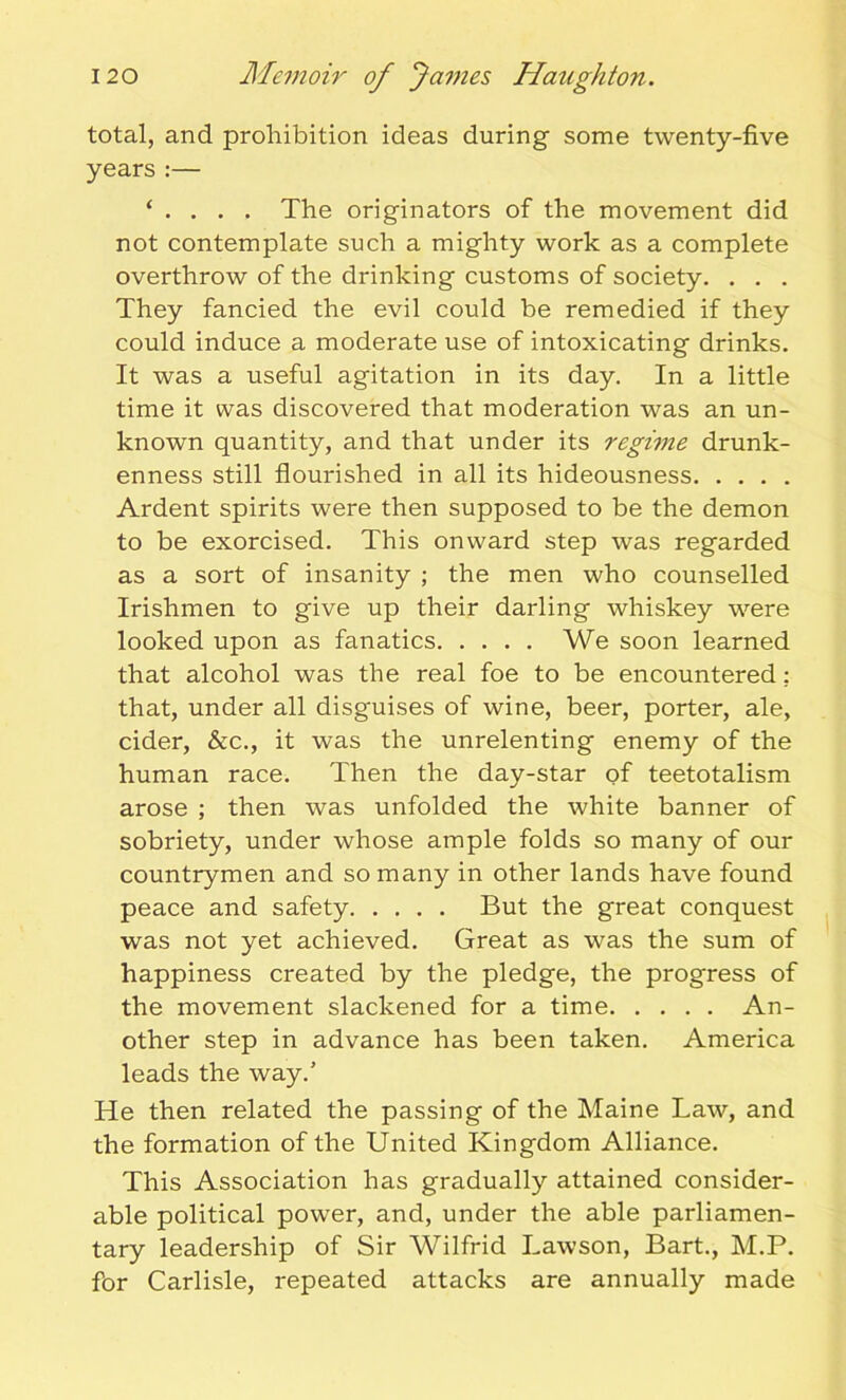 total, and prohibition ideas during some twenty-five years :— ‘ . . . . The originators of the movement did not contemplate such a mighty work as a complete overthrow of the drinking customs of society. . . . They fancied the evil could be remedied if they could induce a moderate use of intoxicating drinks. It was a useful agitation in its day. In a little time it was discovered that moderation was an un- known quantity, and that under its regime drunk- enness still flourished in all its hideousness Ardent spirits were then supposed to be the demon to be exorcised. This onward step was regarded as a sort of insanity ; the men who counselled Irishmen to give up their darling whiskey were looked upon as fanatics We soon learned that alcohol was the real foe to be encountered; that, under all disguises of wine, beer, porter, ale, cider, &c., it was the unrelenting enemy of the human race. Then the day-star of teetotalism arose ; then was unfolded the white banner of sobriety, under whose ample folds so many of our countrymen and so many in other lands have found peace and safety But the great conquest was not yet achieved. Great as was the sum of happiness created by the pledge, the progress of the movement slackened for a time An- other step in advance has been taken. America leads the way.’ He then related the passing of the Maine Law, and the formation of the United Kingdom Alliance. This Association has gradually attained consider- able political power, and, under the able parliamen- tary leadership of Sir Wilfrid Lawson, Bart., M.P. for Carlisle, repeated attacks are annually made