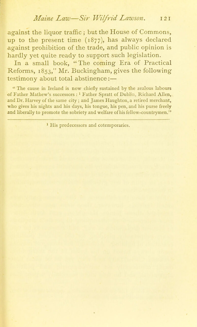 Maine Law—Sir Wilfrid Lawson. 12 i against the liquor traffic ; but the House of Commons, up to the present time (1877), has always declared against prohibition of the trade, and public opinion is hardly yet quite ready to support such legislation. In a small book, “The coming Era of Practical Reforms, 1853,” Mr. Buckingham, gives the following testimony about total abstinence :— “ The cause in Ireland is now chiefly sustained by the zealous labours of Father Mathew’s successors :1 Father Spratt of Dublin, Richard Allen, and Dr. Harvey of the same city ; and James Haughton, a retired merchant, who gives his nights and his days, his tongue, his pen, and his purse freely and liberally to promote the sobriety and welfare of his fellow-countrymen.” 1 His predecessors and cotemporaries.