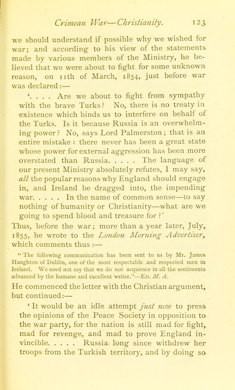 we should understand if possible why we wished for war; and according- to his view of the statements made by various members of the Ministry, he be- lieved that we were about to fight for some unknown reason, on nth of March, 1854, just before war was declared:— . Are we about to fight from sympathy with the brave Turks? No, there is no treaty in existence which binds us to interfere on behalf of the Turks. Is it because Russia is an overwhelm- ing power? No, says Lord Palmerston; that is an entire mistake : there never has been a great state whose power for external aggression has been more overstated than Russia The language of our present Ministry absolutely refutes, I may say, all the popular reasons why England should engage in, and Ireland be dragged into, the impending war In the name of common sense—to say nothing of humanity or Christianity—what are we going to spend blood and treasure for ?’ Thus, before the war; more than a year later, July,. 1855, he wrote to the London Morning Advertiser, which comments thus :— “ The following communication has been sent to us by Mr. James Haughton of Dublin, one of the most respectable and respected men in Ireland. We need not say that we do not acquiesce in all the sentiments advanced by the humane and excellent writer.”—Ed. M. A. He commenced the letter with the Christian argument, but continued:— ‘ It would be an idle attempt just now to press the opinions of the Peace Society in opposition to the war party, for the nation is still mad for fight, mad for revenge, and mad to prove England in- vincible Russia long since withdrew her troops from the Turkish territory, and by doing sa