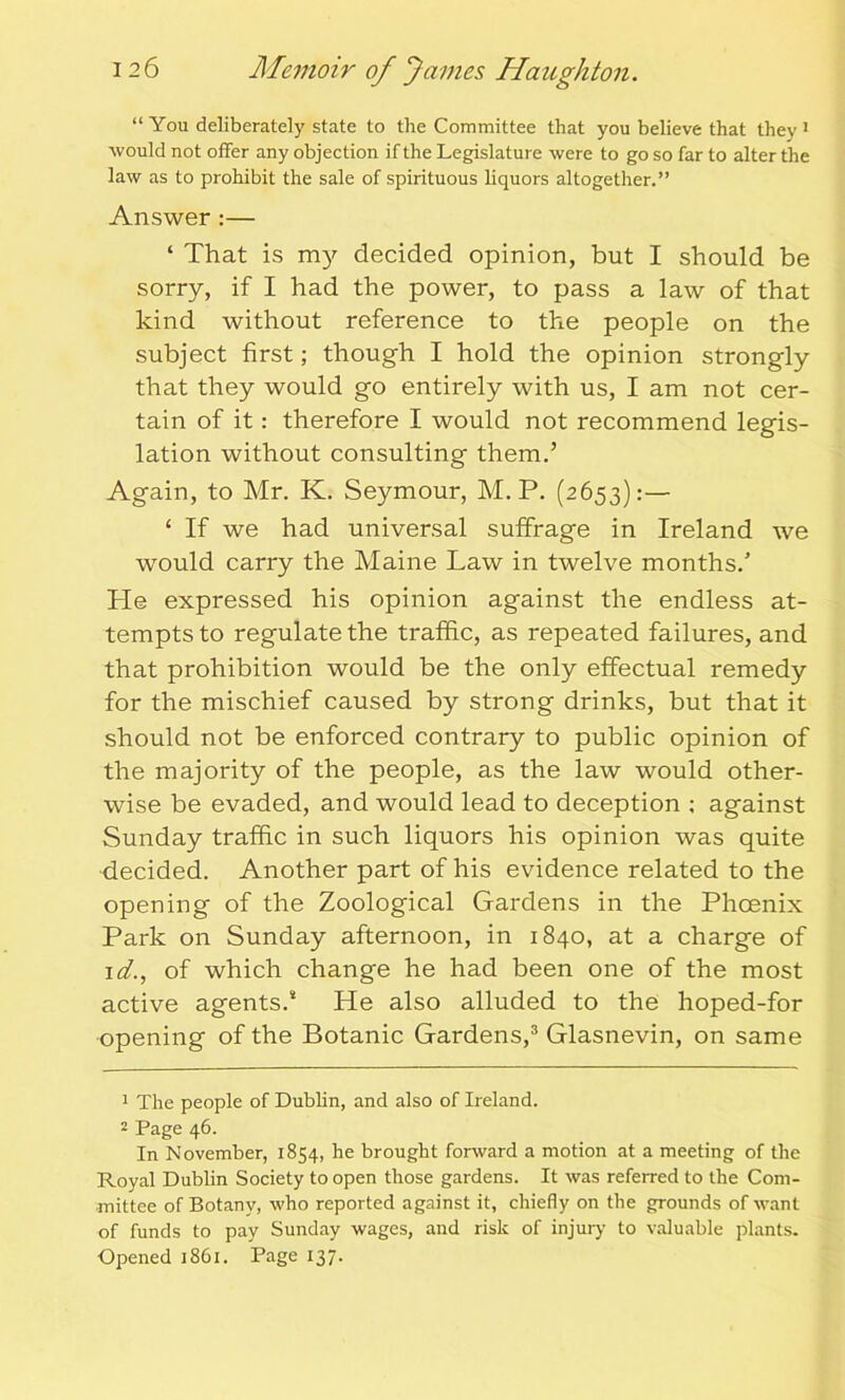 would not offer any objection if the Legislature were to go so far to alter the law as to prohibit the sale of spirituous liquors altogether.” Answer :— ‘ That is my decided opinion, but I should be sorry, if I had the power, to pass a law of that kind without reference to the people on the subject first; though I hold the opinion strongly that they would go entirely with us, I am not cer- tain of it: therefore I would not recommend legis- lation without consulting them.’ Again, to Mr. K. Seymour, M. P. (2653):— £ If we had universal suffrage in Ireland we would carry the Maine Law in twelve months.’ He expressed his opinion against the endless at- tempts to regulate the traffic, as repeated failures, and that prohibition would be the only effectual remedy for the mischief caused by strong drinks, but that it should not be enforced contrary to public opinion of the majority of the people, as the law would other- wise be evaded, and would lead to deception : against Sunday traffic in such liquors his opinion was quite decided. Another part of his evidence related to the opening of the Zoological Gardens in the Phoenix Park on Sunday afternoon, in 1840, at a charge of id., of which change he had been one of the most active agents.* He also alluded to the hoped-for opening of the Botanic Gardens,3 Glasnevin, on same 1 The people of Dublin, and also of Ireland. 2 Page 46. In November, 1854, he brought forward a motion at a meeting of the Royal Dublin Society to open those gardens. It was referred to the Com- mittee of Botany, who reported against it, chiefly on the grounds of want of funds to pay Sunday wages, and risk of injury to valuable plants. Opened 1861. Page 137.