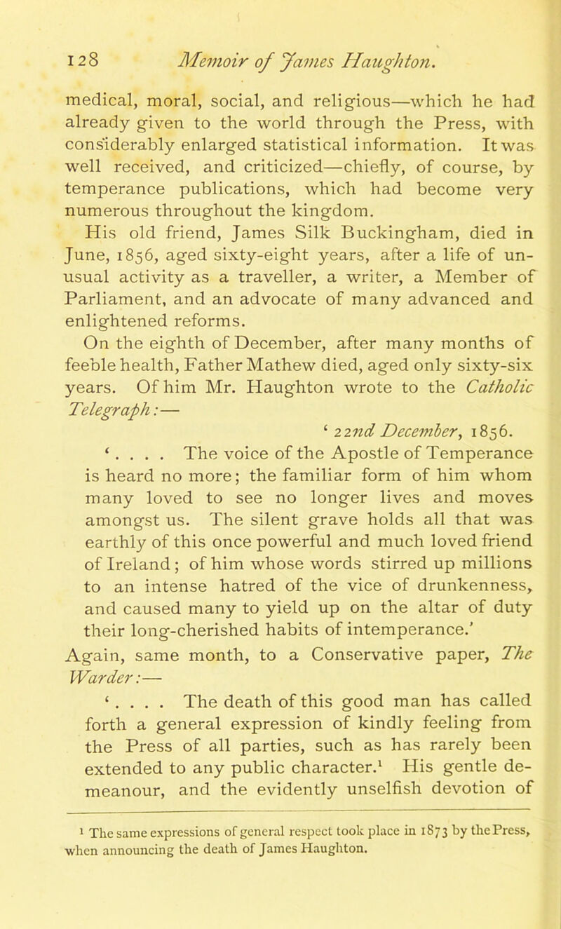 medical, moral, social, and religious—which he had already given to the world through the Press, with considerably enlarged statistical information. It was well received, and criticized—chiefly, of course, by temperance publications, which had become very numerous throughout the kingdom. His old friend, James Silk Buckingham, died in June, 1856, aged sixty-eight years, after a life of un- usual activity as a traveller, a writer, a Member of Parliament, and an advocate of many advanced and enlightened reforms. On the eighth of December, after many months of feeble health, Father Mathew died, aged only sixty-six years. Of him Mr. Plaughton wrote to the Catholic Telegraph:— ‘ zznd December, 1856. ‘ . . . . The voice of the Apostle of Temperance is heard no more; the familiar form of him whom many loved to see no longer lives and moves amongst us. The silent grave holds all that was earthly of this once powerful and much loved friend of Ireland ; of him whose words stirred up millions to an intense hatred of the vice of drunkenness, and caused many to yield up on the altar of duty their long-cherished habits of intemperance.' Again, same month, to a Conservative paper, The Warder:— ‘ . . . . The death of this good man has called forth a general expression of kindly feeling from the Press of all parties, such as has rarely been extended to any public character.1 His gentle de- meanour, and the evidently unselfish devotion of 1 The same expressions of general respect took place in 1873 by the Press, when announcing the death of Janies Haughton.