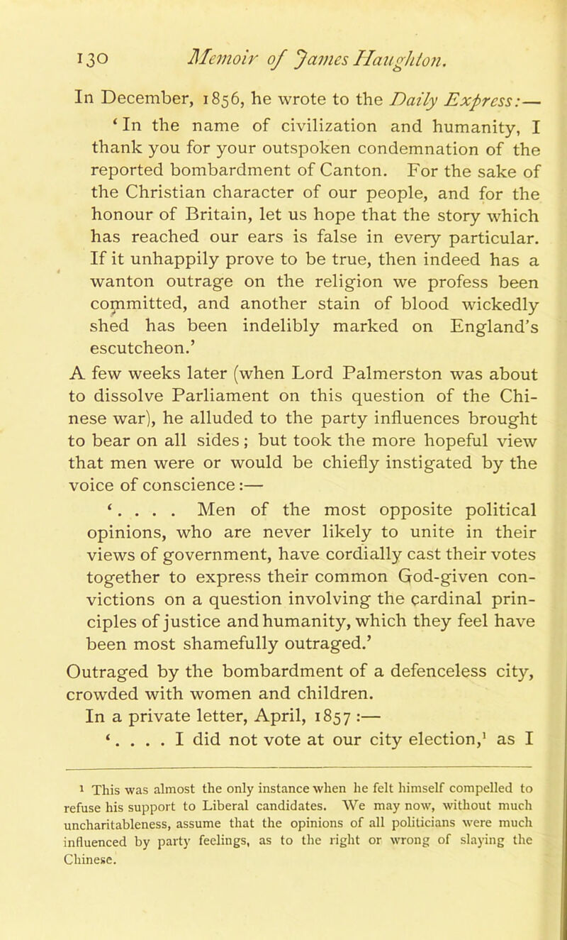 In December, 1856, he wrote to the Daily Express:— ‘ In the name of civilization and humanity, I thank you for your outspoken condemnation of the reported bombardment of Canton. For the sake of the Christian character of our people, and for the honour of Britain, let us hope that the story which has reached our ears is false in every particular. If it unhappily prove to be true, then indeed has a wanton outrage on the religion we profess been committed, and another stain of blood wickedly shed has been indelibly marked on England’s escutcheon.’ A few weeks later (when Lord Palmerston was about to dissolve Parliament on this question of the Chi- nese war), he alluded to the party influences brought to bear on all sides ; but took the more hopeful view that men were or would be chiefly instigated by the voice of conscience:— ‘. . . . Men of the most opposite political opinions, who are never likely to unite in their views of government, have cordially cast their votes together to express their common God-given con- victions on a question involving the cardinal prin- ciples of justice and humanity, which they feel have been most shamefully outraged.’ Outraged by the bombardment of a defenceless city, crowded with women and children. In a private letter, April, 1857 :— ‘.... I did not vote at our city election,1 as I 1 This was almost the only instance when he felt himself compelled to refuse his support to Liberal candidates. We may now, without much uncharitableness, assume that the opinions of all politicians were much influenced by party feelings, as to the right or wrong of slaying the Chinese.