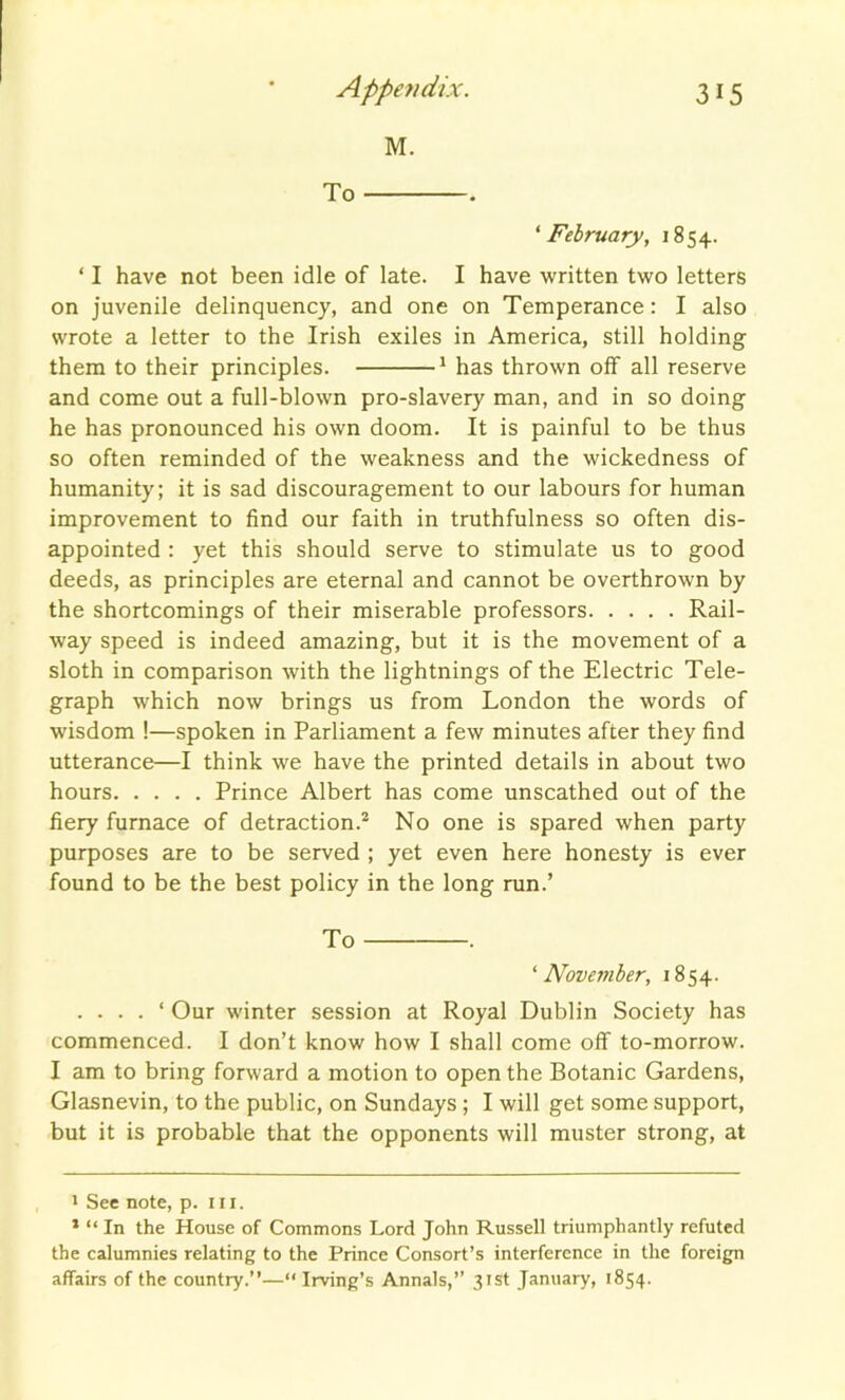 M. To . ‘February, 1854. ‘ I have not been idle of late. I have written two letters on juvenile delinquency, and one on Temperance: I also wrote a letter to the Irish exiles in America, still holding them to their principles. * 1 has thrown off all reserve and come out a full-blown pro-slavery man, and in so doing he has pronounced his own doom. It is painful to be thus so often reminded of the weakness and the wickedness of humanity; it is sad discouragement to our labours for human improvement to find our faith in truthfulness so often dis- appointed : yet this should serve to stimulate us to good deeds, as principles are eternal and cannot be overthrown by the shortcomings of their miserable professors Rail- way speed is indeed amazing, but it is the movement of a sloth in comparison with the lightnings of the Electric Tele- graph which now brings us from London the words of wisdom !—spoken in Parliament a few minutes after they find utterance—I think we have the printed details in about two hours Prince Albert has come unscathed out of the fiery furnace of detraction.2 No one is spared when party purposes are to be served ; yet even here honesty is ever found to be the best policy in the long run.’ To '’November, 1854. . . . . ‘ Our winter session at Royal Dublin Society has commenced. I don’t know how I shall come off to-morrow. I am to bring forward a motion to open the Botanic Gardens, Glasnevin, to the public, on Sundays ; I will get some support, but it is probable that the opponents will muster strong, at 1 See note, p. hi. 1 “ In the House of Commons Lord John Russell triumphantly refuted the calumnies relating to the Prince Consort’s interference in the foreign affairs of the country.”—“ Irving’s Annals,” 31st January, 1854.