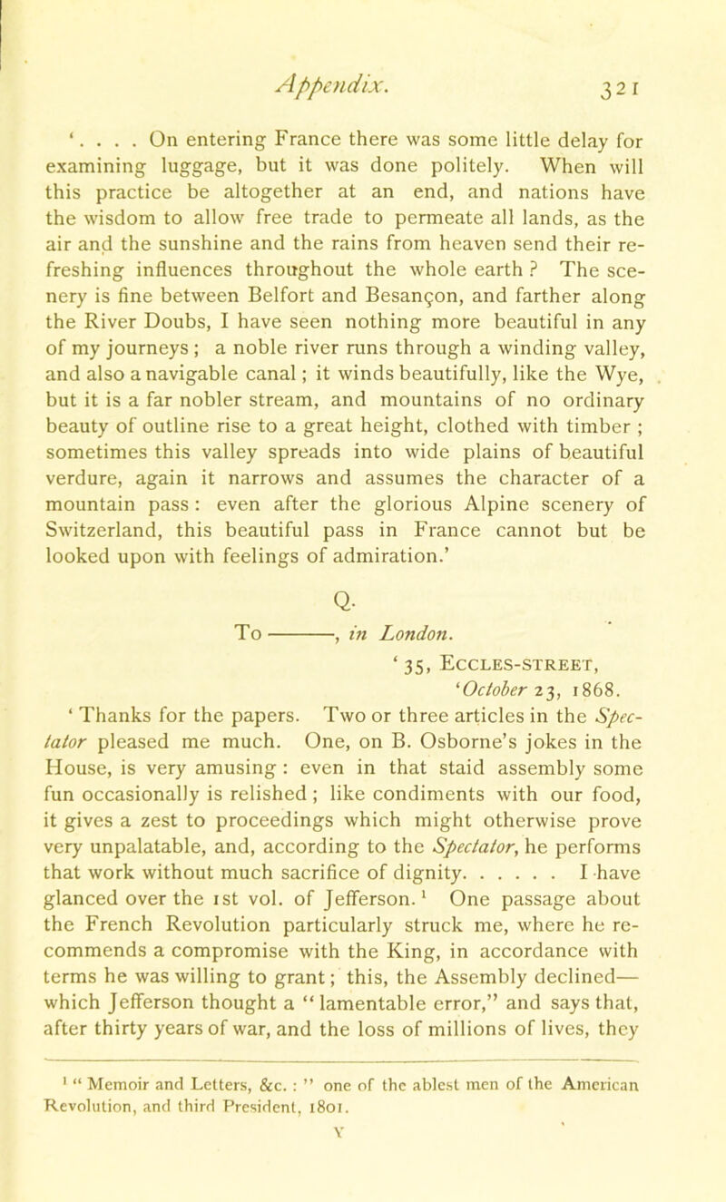 ‘. On entering France there was some little delay for examining luggage, but it was done politely. When will this practice be altogether at an end, and nations have the wisdom to allow free trade to permeate all lands, as the air and the sunshine and the rains from heaven send their re- freshing influences throughout the whole earth ? The sce- nery is fine between Belfort and Besan^on, and farther along the River Doubs, I have seen nothing more beautiful in any of my journeys; a noble river runs through a winding valley, and also a navigable canal; it winds beautifully, like the Wye, but it is a far nobler stream, and mountains of no ordinary beauty of outline rise to a great height, clothed with timber ; sometimes this valley spreads into wide plains of beautiful verdure, again it narrows and assumes the character of a mountain pass : even after the glorious Alpine scenery of Switzerland, this beautiful pass in France cannot but be looked upon with feelings of admiration.’ Q. To , in London. ‘ 35, Eccles-street, ‘October 23, 1868. ‘ Thanks for the papers. Two or three articles in the Spec- tator pleased me much. One, on B. Osborne’s jokes in the House, is very amusing : even in that staid assembly some fun occasionally is relished; like condiments with our food, it gives a zest to proceedings which might otherwise prove very unpalatable, and, according to the Spectator, he performs that work without much sacrifice of dignity I have glanced over the 1st vol. of Jefferson.1 One passage about the French Revolution particularly struck me, where he re- commends a compromise with the King, in accordance with terms he was willing to grant; this, the Assembly declined— which Jefferson thought a “ lamentable error,” and says that, after thirty years of war, and the loss of millions of lives, they 1 “ Memoir and Letters, &c. : ” one of the ablest men of the American Revolution, and third President, 1801. V