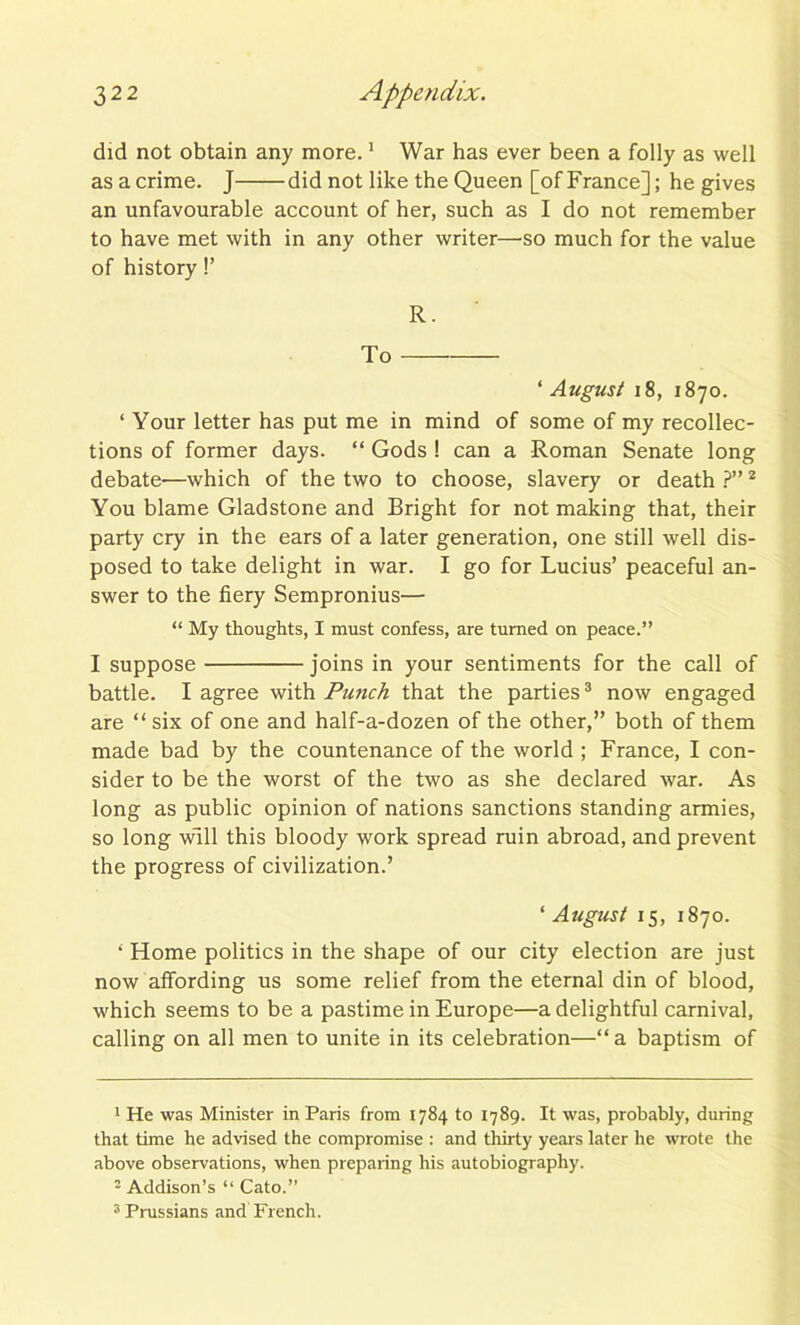 did not obtain any more.1 War has ever been a folly as well asacrime. J did not like the Queen [of France]; he gives an unfavourable account of her, such as I do not remember to have met with in any other writer—-so much for the value of history!’ R. To * August 18, 1870. ‘ Your letter has put me in mind of some of my recollec- tions of former days. “ Gods ! can a Roman Senate long debate-—which of the two to choose, slavery or death ?”2 You blame Gladstone and Bright for not making that, their party cry in the ears of a later generation, one still well dis- posed to take delight in war. I go for Lucius’ peaceful an- swer to the fiery Sempronius— “ My thoughts, I must confess, are turned on peace.” I suppose joins in your sentiments for the call of battle. I agree with Putich that the parties3 now engaged are “ six of one and half-a-dozen of the other,” both of them made bad by the countenance of the world; France, I con- sider to be the worst of the two as she declared war. As long as public opinion of nations sanctions standing armies, so long will this bloody work spread ruin abroad, and prevent the progress of civilization.’ ‘ August 15, 1870. 4 Home politics in the shape of our city election are just now affording us some relief from the eternal din of blood, which seems to be a pastime in Europe—a delightful carnival, calling on all men to unite in its celebration—“a baptism of 1 He was Minister in Paris from 1784 to 1789. It was, probably, during that time he advised the compromise : and thirty years later he wrote the above observations, when preparing his autobiography. 2 Addison’s “ Cato.” 3 Prussians and French.