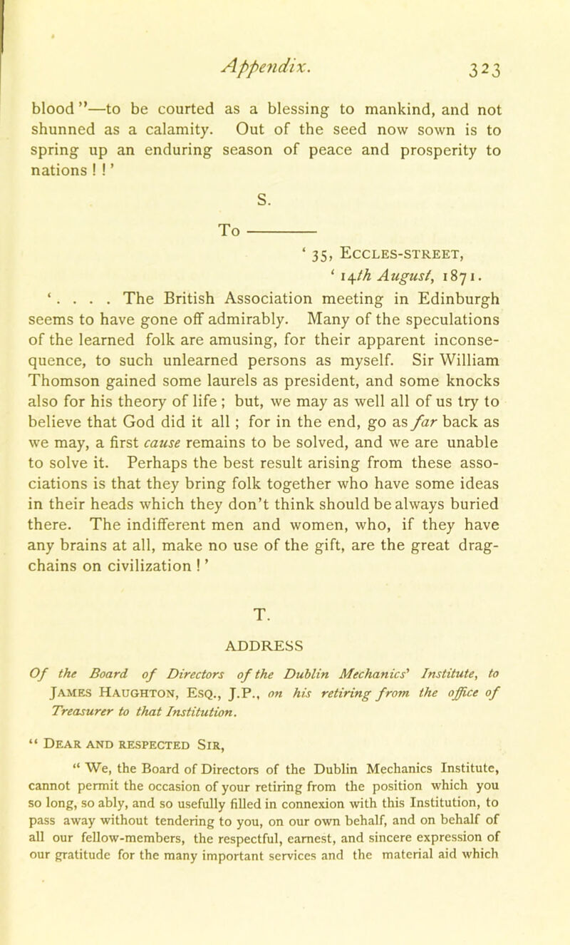 blood ”—to be courted as a blessing to mankind, and not shunned as a calamity. Out of the seed now sown is to spring up an enduring season of peace and prosperity to nations ! ! ’ S. To ‘ 35, Eccles-street, ‘ i\th August, 1871. ‘ . The British Association meeting in Edinburgh seems to have gone off admirably. Many of the speculations of the learned folk are amusing, for their apparent inconse- quence, to such unlearned persons as myself. Sir William Thomson gained some laurels as president, and some knocks also for his theory of life ; but, we may as well all of us try to believe that God did it all ; for in the end, go as far back as we may, a first cause remains to be solved, and we are unable to solve it. Perhaps the best result arising from these asso- ciations is that they bring folk together who have some ideas in their heads -which they don’t think should be always buried there. The indifferent men and women, who, if they have any brains at all, make no use of the gift, are the great drag- chains on civilization ! ’ T. ADDRESS Of the Board of Directors of the Dublin Mechanics' Institute, to James Haughton, Esq., J.P., on his retiring from the office of Treasurer to that Institution. “ Dear and respected Sir, “ We, the Board of Directors of the Dublin Mechanics Institute, cannot permit the occasion of your retiring from the position which you so long, so ably, and so usefully filled in connexion with this Institution, to pass away without tendering to you, on our own behalf, and on behalf of all our fellow-members, the respectful, earnest, and sincere expression of our gratitude for the many important services and the material aid which