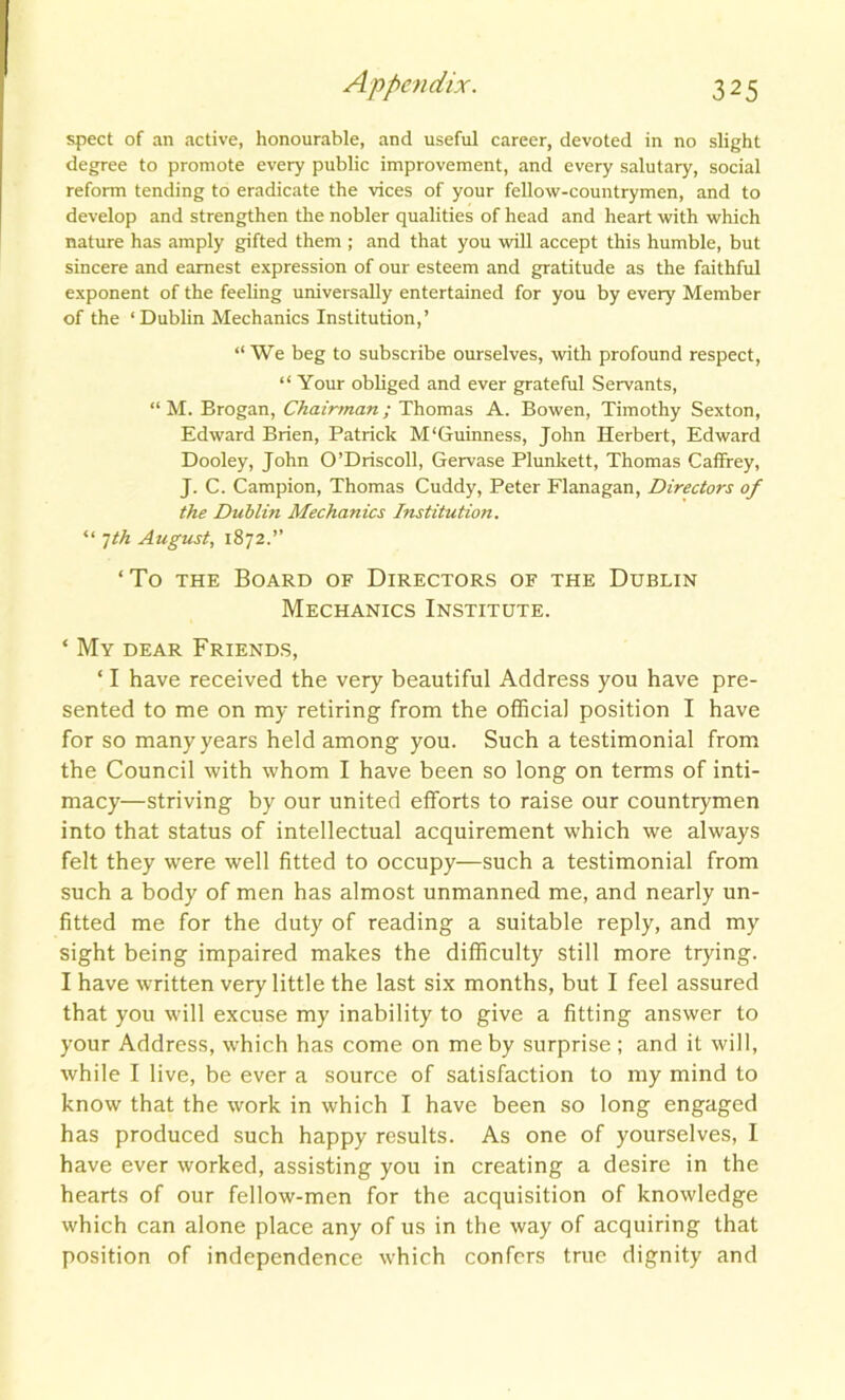 spect of an active, honourable, and useful career, devoted in no slight degree to promote every public improvement, and every salutary, social reform tending to eradicate the vices of your fellow-countrymen, and to develop and strengthen the nobler qualities of head and heart with which nature has amply gifted them ; and that you will accept this humble, but sincere and earnest expression of our esteem and gratitude as the faithful exponent of the feeling universally entertained for you by every Member of the ‘ Dublin Mechanics Institution,’ “We beg to subscribe ourselves, with profound respect, “ Your obliged and ever grateful Servants, “ M. Brogan, Chairman ; Thomas A. Bowen, Timothy Sexton, Edward Brien, Patrick M'Guinness, John Herbert, Edward Dooley, John O’Driscoll, Gervase Plunkett, Thomas Caffrey, J. C. Campion, Thomas Cuddy, Peter Flanagan, Directors of the Dublin Mechanics Institution. “ 1th August, 1872.’’ ‘To the Board of Directors of the Dublin Mechanics Institute. ‘ My dear Friends, ‘ I have received the very beautiful Address you have pre- sented to me on my retiring from the official position I have for so many years held among you. Such a testimonial from the Council with whom I have been so long on terms of inti- macy—striving by our united efforts to raise our countrymen into that status of intellectual acquirement which we always felt they were well fitted to occupy—such a testimonial from such a body of men has almost unmanned me, and nearly un- fitted me for the duty of reading a suitable reply, and my sight being impaired makes the difficulty still more trying. I have written very little the last six months, but I feel assured that you will excuse my inability to give a fitting answer to your Address, which has come on me by surprise ; and it will, while I live, be ever a source of satisfaction to my mind to know that the work in which I have been so long engaged has produced such happy results. As one of yourselves, I have ever worked, assisting you in creating a desire in the hearts of our fellow-men for the acquisition of knowledge which can alone place any of us in the way of acquiring that position of independence which confers true dignity and
