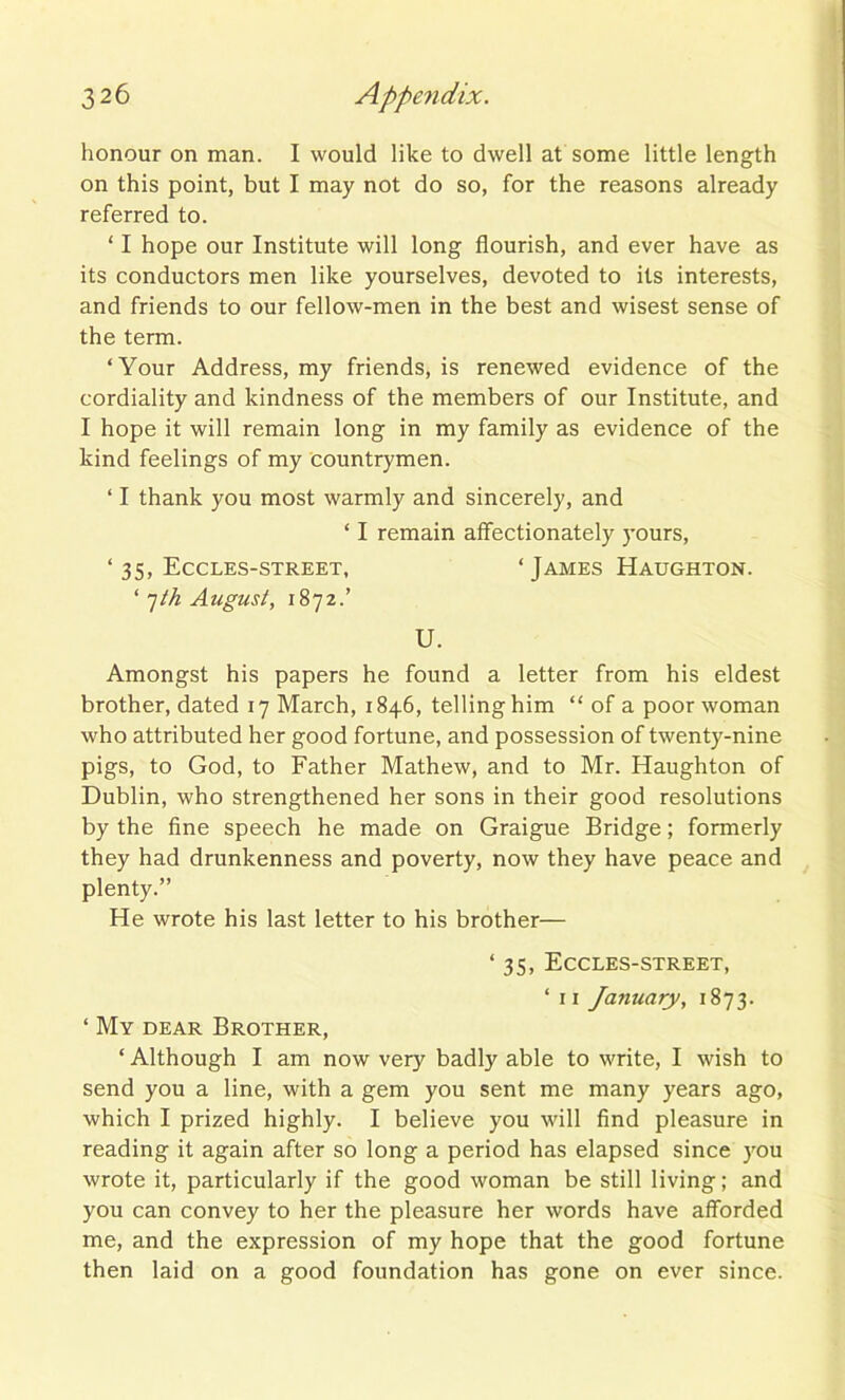 honour on man. I would like to dwell at some little length on this point, but I may not do so, for the reasons already referred to. ‘ I hope our Institute will long flourish, and ever have as its conductors men like yourselves, devoted to its interests, and friends to our fellow-men in the best and wisest sense of the term. ‘Your Address, my friends, is renewed evidence of the cordiality and kindness of the members of our Institute, and I hope it will remain long in my family as evidence of the kind feelings of my countrymen. ‘ I thank you most warmly and sincerely, and ‘ I remain affectionately yours, ‘35, Eccles-street, ‘James Haughton. ‘7th Azigust, 1872.’ U. Amongst his papers he found a letter from his eldest brother, dated 17 March, 1846, telling him “ of a poor woman who attributed her good fortune, and possession of twenty-nine pigs, to God, to Father Mathew, and to Mr. Haughton of Dublin, who strengthened her sons in their good resolutions by the fine speech he made on Graigue Bridge; formerly they had drunkenness and poverty, now they have peace and plenty.” He wrote his last letter to his brother— ‘ 35, Eccles-street, ‘ 11 January, 1873. ‘ My dear Brother, ‘ Although I am now very badly able to write, I wish to send you a line, with a gem you sent me many years ago, which I prized highly. I believe you will find pleasure in reading it again after so long a period has elapsed since you wrote it, particularly if the good woman be still living; and you can convey to her the pleasure her words have afforded me, and the expression of my hope that the good fortune then laid on a good foundation has gone on ever since.