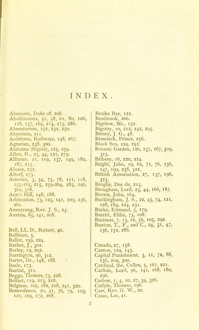 INDEX. Abercom, Duke of, 208. Abolitionists, 51, 58, 61, 80, 106, 118, 157, 164, 214, 275, 286. Absenteeism, 152, 232, 250. Abyssinia, 211. Accidents, Railways, 148, 267. Agrarian, 238, 300. Alabama (frigate), 123, 259. Allen, R., 23, 44, 121, 279. Alliance, 21, 119, 137, 149, 180, 187, 215. Alsace, 252. Altorf, 173. America, 3, 34, 75, 78, ill, 118, I55-lf*5» 2iS, 259-264, 285, 296, 302, 318. Ann’s Hill, 148, 188. Arbitration, 73, 125, 141, 229, 236, 261. Armstrong, Rev. J. S., 25. Austria, 85, 141, 208. Ball, LL.D., Robert, 46. Ballitore, 5. Ballot, 199, 224. Barker, J., 302. Barley, 19, 292. Barrington, 96, 312. Barter, Dr., 148, 188. Basle, 173. Bastiat, 311. Beggs, Thomas, 73, 228. Belfast, 119, 213, 218. Belgium, 105, 182, 218, 241, 320. Benevolence, 20, 41, 76, 79, 103, 121, 169, 172, 268. Besika Bay, 122. Bessbrook, 266. Bigelow, Mr., 152. Bigotry, 10, 212, 242, 295. Birney, J. G., 48. Bismarck, Prince, 256. Black Sea, 124, 252. Botanic Garden, 126, 137, 167,309, 315. Bribery, 16, 220, 224. Bright, John, 19, 62, 71, 76, 136, 147, 199, 238, 322. British Association, 27, 137, 196, 323- Broglie, Due de, 215. Brougham, Lord, 23, 44, 166, 187. Brown, John, 164. Buckingham, J. S., 22, 45, 74, 121, 128, 184, 224, 231. Burke, Edmund, 5, 179. Burritt, Elihu, 73, 108. Business, 7, 13, 16, 56, 105, 292. Buxton, T., F., and C., 24, 31, 47, 136, 152, 286. Canada, 27, 158. Canton, 129, 143. Capital Punishment, 3, II, 72, 88, 136, 209, 300. Cardinal, the, Cullen, 5, 167, 221. Carlisle, Lord, 96, 141, 168, 180, 296. Carlow, 1, 5, 10, 27, 34, 326. Carlyle, Thomas, 196. Carr, Rev. G. W., 20. Casas, Las, 41.