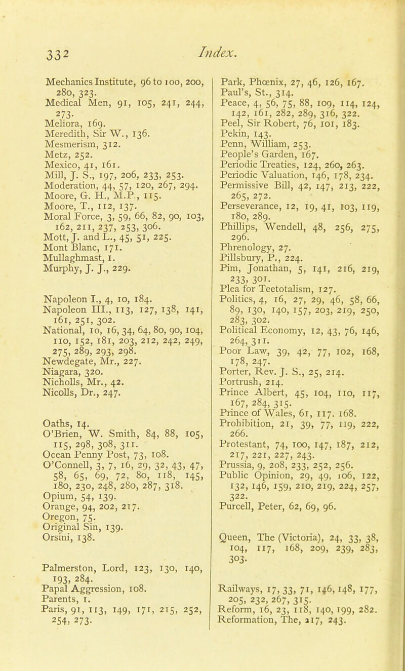 Mechanics Institute, 96 to ioo, 200, 280, 323. Medical Men, 91, 105, 241, 244, 273- Meliora, 169. Meredith, Sir W., 136. Mesmerism, 312. Metz, 252. Mexico, 41, 161. Mill, J. S„ 197, 206, 233, 253. Moderation, 44, 57, 120, 267, 294. Moore, G. H., M.P., 115. Moore, T., 112, 137. Moral Force, 3, 59, 66, 82, 90, 103, 162, 211, 237, 253, 306. Mott, J. andL., 45, 51, 225. Mont Blanc, 171. Mullaghmast, 1. Murphy, J. J., 229. Napoleon I., 4, 10, 184. Napoleon III., 113, 127, 138, 141, 161, 251, 302. National, 10, 16, 34, 64, 80, 90, 104, no, 152, 181, 203, 212, 242, 249, 275, 289, 293, 298. Newdegate, Mr., 227. Niagara, 320. Nicholls, Mr., 42. Nicolls, Dr., 247. Oaths, 14. O’Brien, W. Smith, 84, 88, 105, 115, 298, 308, 311. Ocean Penny Post, 73, 108. O’Connell, 3, 7, 16, 29, 32, 43, 47, 58, 65, 69, 72, 80, 118, 145, 180, 230, 248, 280, 287, 3x8. Opium, 54, 139. Orange, 94, 202, 217. Oregon, 75. Original Sin, 139. Orsini, 138. Palmerston, Lord, 123, 130, 140, 193, 284. Papal Aggression, 108. Parents, I. Paris, 91, 113, 149, 171, 215, 252, 254> 273- Park, Phoenix, 27, 46, 126, 167. Paul’s, St., 314. Peace, 4, 56, 75, 88, 109, 114, 124, 142, 161, 282, 289, 316, 322. Peel, Sir Robert, 76, iox, 183. Pekin, 143. Penn, William, 253. People’s Garden, 167. Periodic Treaties, 124, 260, 263. Periodic Valuation, 146, 178, 234. Permissive Bill, 42, 147, 213, 222, 265, 272. Perseverance, 12, 19,41, 103, 119, 180, 289. Phillips, Wendell, 48, 256, 275, 296. Phrenology, 27. Pillsbury, P., 224. Pim, Jonathan, 5, 141, 216, 219, 233. 301- Plea for Teetotalism, 127. Politics, 4, 16, 27, 29, 46, 58, 66, 89, 130, 140, 157, 203, 219, 250, 283, 302. Political Economy, 12, 43, 76, 146, 264, 311. Poor Law, 39, 42, 77, 102, 168, 178, 247. Porter, Rev. T. S., 25, 214. Portrush, 214. Prince Albert, 45, 104, no, 117, 167, 284, 315. Prince of Wales, 61, 117. 168. Prohibition, 21, 39, 77, 119, 222, 266. Protestant, 74, 100, 147, 187, 212, 217,221,227,243. Prussia, 9, 208, 233, 252, 256. Public Opinion, 29, 49, 106, 122, 132, 146, 159, 210, 219, 224, 257, 322. Purcell, Peter, 62, 69, 96. Queen, The (Victoria), 24, 33, 38, 104, 117, 168, 209, 239, 283, 3°3- Railways, 17,33, 7L r46> H8* 177. 205, 232, 267, 315. Reform, 16, 23, 118, 140, 199, 282. Reformation, The, a 17, 243.