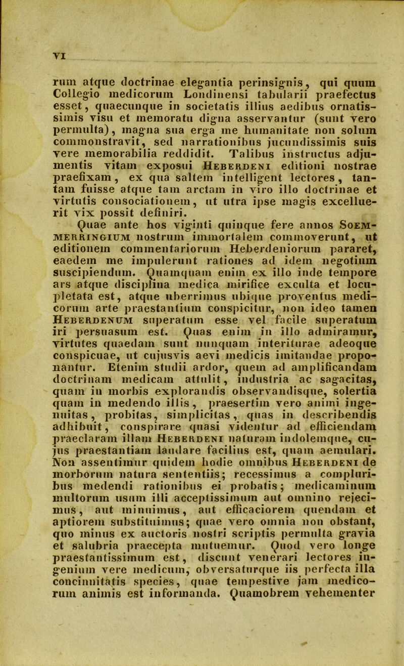 ruin atque doctrinae elegantia perinsignis, qui quum Collegio medicorum Londinensi tabularii praefectus esset, quaecunque in societatis illius aedibus ornatis- simis visu et memoratu digna asservantur (sunt vero permulta), magna sua erga me humanitate non solum commonstravit, sed narrationibus jucundissimis suis vere memorabilia reddidit. Talibus instructus adju- mentis vitam exposui Heberdeni editioni nostrae praefixam, ex qua saltem intelligent lectores, tan- tam fuisse atque tam arctam in viro illo doctrinae et virtutis consociationem, ut utra ipse magis excellue- rit vix possit definiri. Ouae ante hos viginti quinque fere annos Soem- merringium nostrum immortalem commoverunt, ut editionem commentariorum Heberdeni orum pararet, eaedem me impulerunt rationes ad idem negotium suscipiendum. Quamquam enim ex illo inde tempore ars atque disciplina medica mirifice exculta et locu- pletata est, atque uberrimus ubique proventus medi- corum arte praestantium conspicitur, non ideo tamen Heberdenum superatum esse vel facile superatum iri persuasum est. Ouas enim in illo admiramur, virtutes quaedam sunt nunquam interiturae adeoque conspicuae, ut cujusvis aevi medicis imitandae propo- nantur. Etenim studii ardor, quem ad amplificandam doctrinam medicam attulit, industria ac sagacitas, quam in morbis explorandis observandisque, solertia quam in medendo illis, praesertim vero animi inge- nuitas, probitas, simplicitas, quas in describendis adhibuit, conspirare quasi videntur ad efficiendam praeclaram illam Heberdeni naturam indolemque, cu- jus praestantiam laudare facilius est, quam aemulari. Non assentimur quidem hodie omnibus Heberdeni de morborum natura sententiis; recessimus a compluri- bus medendi rationibus ei probatis; medicaminum inultorum usum illi acceptissimum aut omnino rejeci- mus, aut minuimus, aut efficaciorem quendam et aptiorem substituimus; quae vero omnia non obstant, quo minus ex auctoris nostri scriptis permulta gravia et salubria praecepta mutuemur. Ouod vero longe praestantissimum est, discunt venerari lectores in- genium vere medicum, obversaturque iis perfecta illa concinnitatis species, quae tempestive jara medico- rum animis est informanda. Quamobrem vehementer