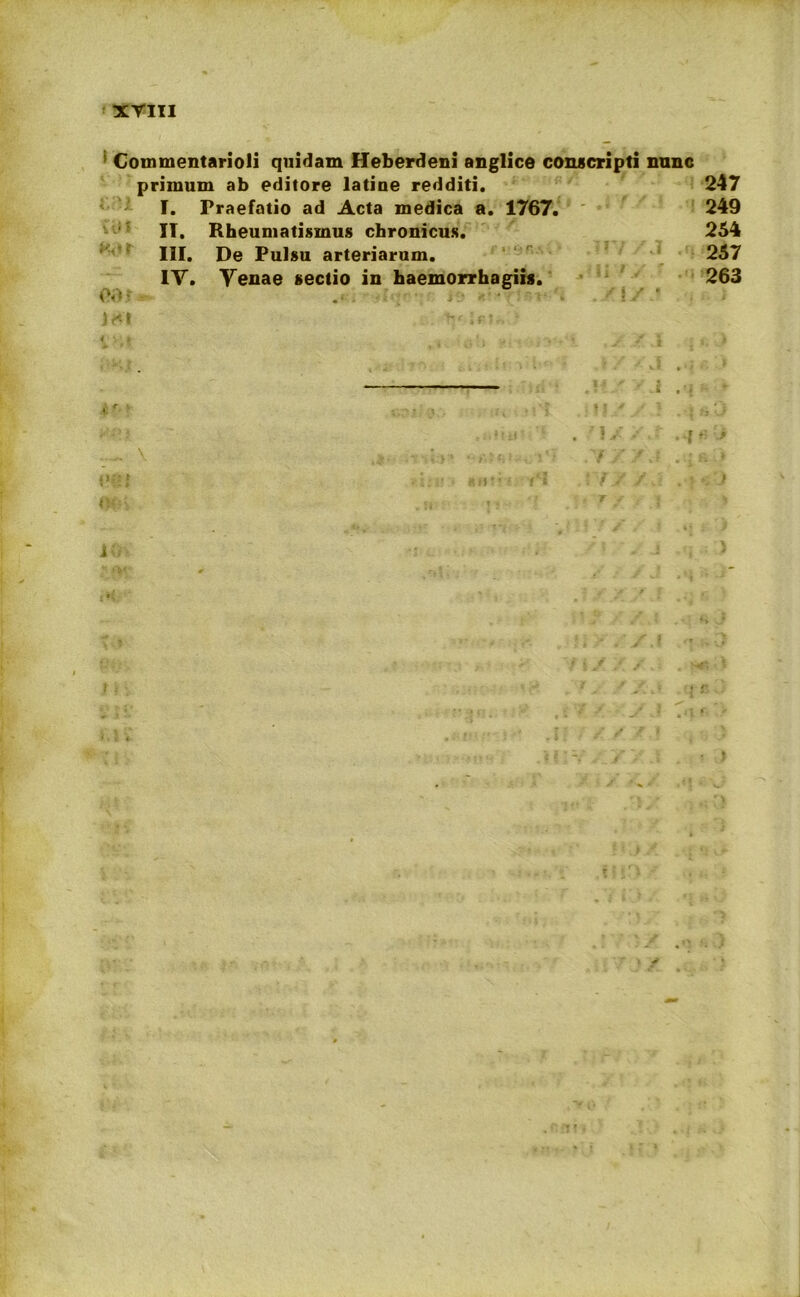 Commentarioli quidam Heberdeni anglice conscripti nunc primum ab editore latiue redditi. 247 I. Praefatio ad Acta medica a. 1767. 249 IT. Rheumatismus chronicus. 254 III. De Pulsu arteriarum. 257 IV. Venae sectio in haemorrhagiis. 263 <V(- )<*t ’,F? i - '* • l * > i; i i • . ■ *> t . f / < r • » x * !