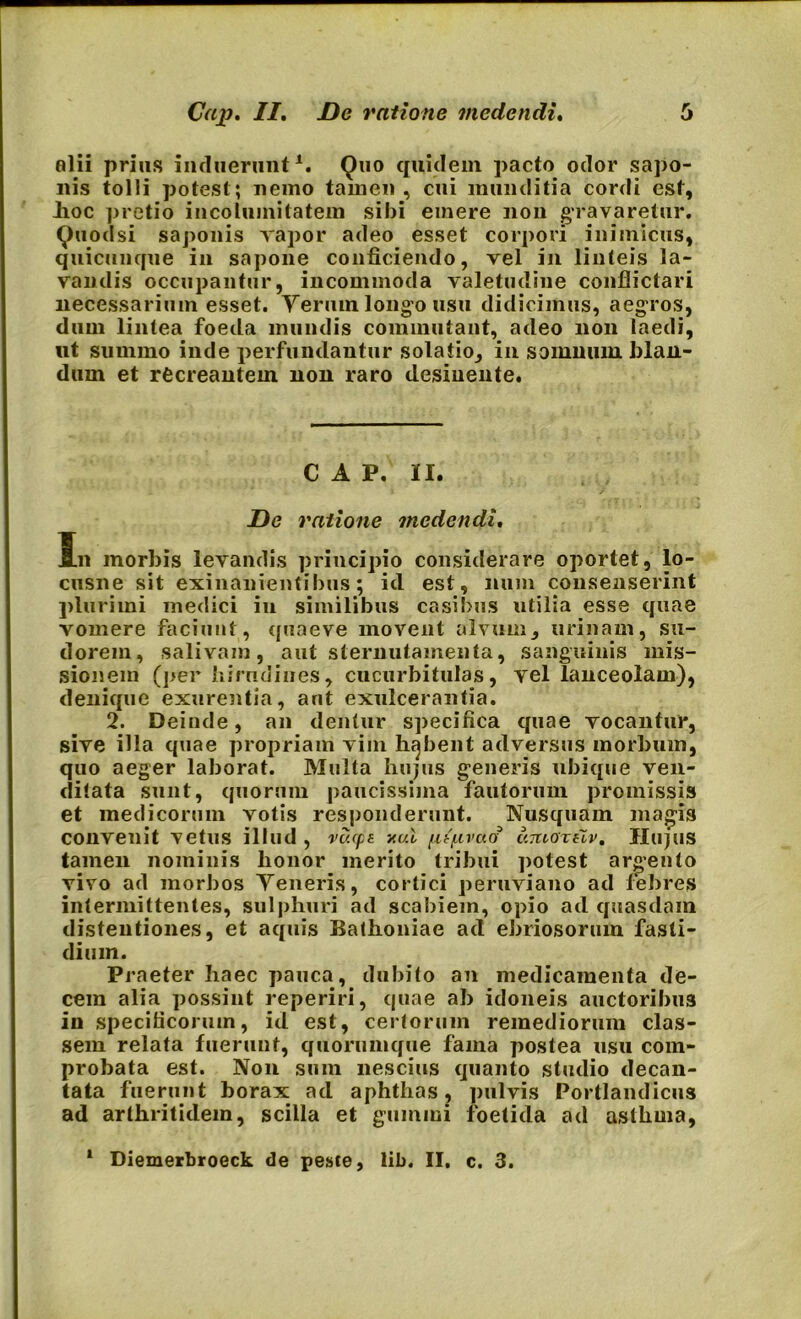 alii prius induerant1. Quo quidem pacto odor sapo- nis tolli potest; nemo tamen , cui munditia cordi est, Jioc pretio incolumitatem sibi emere non gravaretur. Quod si saponis vapor adeo esset corpori inimicus, quicunque in sapone conficiendo, vel in linteis la- vandis occupantur, incommoda valetudine conflictari necessarium esset. Yerum longo usu didicimus, aegros, dum lintea foeda mundis commutant, adeo non laedi, ut summo inde perfundantur solatio, in somnum blan- dum et recreantem non raro desinente. C A P. II. De ratione medendi. Jrn morbis levandis principio considerare oportet, lo- cusne sit exinanientibus; id est, num consenserint plurimi medici in similibus casibus utilia esse quae vomere faciunt, quaeve movent alvum, urinam, su- dorem, salivam, aut sternutamenta, sanguinis mis- sionem (per hirudines, cucurbitulas, vel lanceolam), denique exurentia, aut exulcerantia. 2. Deinde, an dentur specifica quae vocantur, sive illa quae propriam vim habent adversus morbum, quo aeger laborat. Multa hujus generis ubique ven- ditata sunt, quorum paucissima fautorum promissis et medicorum votis responderunt. Nusquam magis convenit vetus illud , vuepi nui fitf.ivad canoreiv. Hujus tamen nominis lionor merito tribui potest argento vivo ad morbos Teneris, cortici peruviano ad febres intermittentes, sulphuri ad scabiem, opio ad quasdam distentiones, et aquis Ballioniae ad ebriosorum fasti- dium. Praeter haec pauca, dubito an medicamenta de- cem alia possint reperiri, quae ab idoneis auctoribus in specificorum, id est, certorum remediorum clas- sem relata fuerunt, quorumque fama postea usu com- probata est. Non sum nescius quanto studio decan- tata fuerunt borax ad aphthas, pulvis Portlandicus ad arthritidem, scilla et gummi foetida ad asthma, 1 Diemerbroeck de peste, lib. II. c. 3.