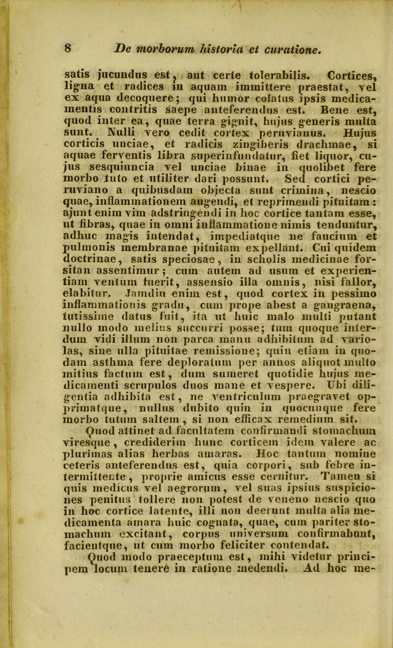 satis jucundus est, aut certe tolerabilis. Cortices, ligna et radices in aquam immittere praestat, vel ex aqua decoquere; qui humor colatus ipsis medica- mentis contritis saepe anteferendus est. Bene est, quod inter ea, quae terra gignit, hujus generis multa sunt. Nulli vero cedit cortex peruvianus. Hujus corticis unciae, et radicis zingiberis drachmae, si aquae ferventis libra superinfundatur, fiet liquor, cu- jus sesquiuncia vel unciae binae in quolibet fere morbo luto et utiliter dari possunt. Sed cortici pe- ruviano a quibusdam objecta sunt crimina, nescio quae, inflammationem augendi, et reprimendi pituitam : ajuiit enim vim adstringendi in hoc cortice tantam esse, ut fibras, quae in omni inflammatione nimis tenduntur, adhuc magis intendat, impediatque ne faucium et pulmonis membranae pituitam expellant. Cui quidem doctrinae, satis speciosae, in scholis medicinae for- sitan assentimur; cum autem ad usum et experien- tiam ventum fuerit, assensio illa omnis, nisi fallor, elabitur. Jamdiu enim est, quod cortex in pessimo inflammationis gradu, cum prope abest a gangraena, tutissime datus fuit, ita ut huic malo multi putant nullo modo melius succurri posse; tuin quoque inter- dum vidi illmn non parca manu adhibitum ad vario- las, sine ulla pituitae remissione; quin etiam in quo- dam asthma fere deploratum per annos aliquot multo mitius factum est, dum sumeret quotidie hujus me- dicamenti scrupulos duos mane et vespere. Ubi dili- gentia adhibita est, ne ventriculum praegravet op- primatque, nullus dubito quin in quocunque fere morbo tutum saltem, si non efficax remedium sit. Ouod attinet ad facultatem confirmandi stomachum viresque , crediderim hunc corticem idem valere ac plurimas alias herbas amaras. Hoc tantum nomine ceteris anteferendus est, quia corpori, sub febre in- termittente , proprie amicus esse cernitur. Tamen si quis medicus vel aegrorum, vel suas ipsius suspicio- nes penitus tollere non potest de veneno nescio quo in hoc cortice latente, illi non deerunt multa alia me- dicamenta amara huic cognata, quae, cum pariter sto- machum excitant, corpus universum confirmabunt, facieutque, ut cum morbo feliciter contendat. Quod modo praeceptum est, mihi videtur princi- pem locum tenere in ratione medendi. Ad hoc me-