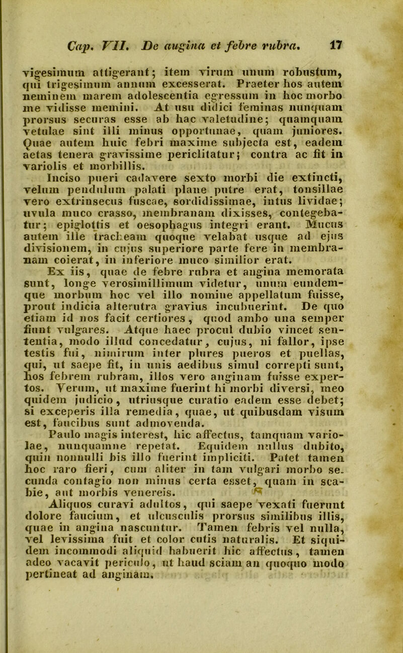 vigesimum attigerant; item virum unum robustum, qui trigesimum annum excesserat. Praeter hos autem neminem marem adolescentia egressum in hoc morbo me vidisse memini. At usu didici feminas nunquam prorsus securas esse ab hac valetudine; quamquam vetulae sint illi minus opportunae, quam juniores. Quae autem huic febri maxime subjecta est, eadem aetas tenera gravissime periclitatur; contra ac fit in variolis et morbillis. Inciso pueri cadavere sexto morbi die extincti, velum pendulum palati plane putre erat, tonsillae vero extrinsecus fuscae, sordidissimae, intus lividae; uvula muco crasso, membranam dixisses, contegeba- tur; epiglottis et oesophagus integri erant. Mucus autem ille tracheam quoque velabat usque ad ejus divisionem, in cujus superiore parte fere in membra- nam coierat, in inferiore muco similior erat. Ex iis, quae de febre rubra et angina memorata sunt, longe verosimillimmn videtur, unum eundem- que morbum hoc vel illo nomine appellatum fuisse, prout indicia alterutra gravius incubuerint. De quo etiam id nos facit certiores , quod ambo una semper fiunt vulgares. Atque haec procul dubio vincet sen- tentia, modo illud concedatur, cujus, ni fallor, ipse testis fui, nimirum inter plures pueros et puellas, qui, ut saepe fit, in unis aedibus simul correpti sunt, hos febrem rubram, illos vero anginam fuisse exper- tos. Yerum, ut maxime fuerint hi morbi diversi, meo quidem judicio, utriusque curatio eadem esse debet; si exceperis illa remedia, quae, ut quibusdam visum est, faucibus sunt admovenda. Paulo magis interest, hic afFectus, tamquam vario- lae, nuuquainne repetat. Equidem nullus dubito, quin nonnulli bis illo fuerint impliciti. Putet tamen hoc raro fieri, cum aliter in tam vulgari morbo se- cunda contagio non minus certa esset, quam in sca- bie, aut morbis venereis. Aliquos curavi adultos, qui saepe vexati fuerunt dolore faucium, et ulcusculis prorsus similibus illis, quae in angina nascuntur. Tamen febris vel nulla, vel levissima fuit et color cutis naturalis. Et siqui- dem incommodi aliquid habuerit hic affectus, tamen adeo vacavit periculo, nt haud sciam an quoquo modo pertineat ad anginam.