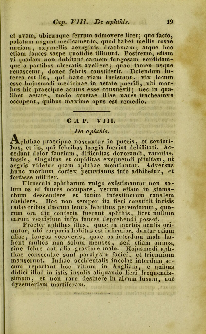 et uvam, ubicunque ferrum admovere licet; quo facto, palatum ungunt medicamento, quod habet mellis rosae unciam , 0x3 mellis aeruginis drachmam ; atque hoc etiam lances saepe quotidie illinunt. Postremo, etiam vi quadam non dubitant carnem fungosam sordidam* que a partibus ulceratis avellere; quae tamen usque renascetur, donec febris constiterit. Dolendum in- terea est iis, qui hanc viam insistunt, vix locum esse hujusmodi medicinae in aetate puerili, ubi mor- bus hic praecipue acutus esse consuevit; nec in qua- libet aetate, modo crustae illae nares tracheamve occupent, quibus maxime opus est remedio. CAP. VIII. De aphthis, iVphthae praecipue nascuntur in pueris, et seniori- bus, et iis, qui febribus longis fuerint debilitati. Ac- cedunt dolor faucium, difficultas devorandi, raucitas, tussis, singultus et cupiditas exspuendi pituitam, ut aegris videtur quam aphthae mentiuntur. Adversus hunc morbum cortex peruvianus tuto adhibetur, et fortasse utiliter. Ulcuscula aphtharum vulgo existimantur non so- lum os et fauces occupare, verum etiam in stoma- chum descendere et totum intestinorum canalem obsidere. Hoc non semper ita fieri constitit incisis cadaveribus duorum lentis febribus peremtorum, quo- rum ora diu contecta fuerant aphthis, licet nullum earum vestigium infra fauces deprehendi posset. Praeter aphthas illas, quae in morbis acutis ori- untur, ubi corporis habitus est infirmior, dantur etiam aliae, longas vocaveris, quae os interdum male ha- bent inultos non solum menses, sed etiam annos, sine febre aut alio graviore malo. Hujusmodi aph- thae consecutae sunt paralysin faciei, et triennium manserunt. Indiae occidentalis incolae interdum se- cum reportant hoc vitium in Angliam, e quibus didici illud in istis insulis aliquando fieri frequentis- gimuin, et non raro desinere in alvum fusam, aut dysenteriam mortiferam.