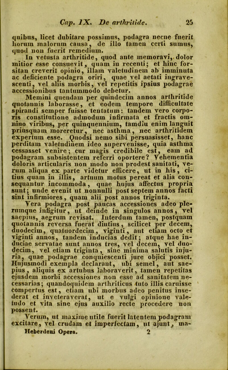 quibus, licet dubitare possimus, podagra necne fuerit horum malorum causa, de illo tamen certi sumus, quoti non fuerit remedium. In vetusta arthritide, quod ante memoravi,.dolor mitior esse consuevit, quam in recenti; et hinc for- sitan creverit opinio, illam valetudinem ab imminuta ac deficiente podagra oriri, quae vel aetati ingrave- scenti, vel aliis morbis, vel repetitis ipsius |iodagrae accessionibus tantummodo debetur. Memini quendam per quindecim annos arthritide quotannis laborasse, et eodem tempore difficultate spirandi semper fuisse lentatum: tandem vero corpo- ris constitutione admodum infirmata et fractis om- nino viribus, per quinquennium, tamdiu enim languit priusquam moreretur, nec asthma, nec arthritidem expertum esse. Quodsi nemo sibi persuasisset, hanc perditam valetudinem ideo supervenisse, quia asthma cessasset venire; cur magis credibile est, eam ad podagram subsistentem referri oportere? Yehementia doloris articularis non modo non prodest sanitati, ve- rum aliqua ex parte videtur efficere, ut in his, ci- tius quam in illis, artuum motus pereat et alia con- sequantur incommoda, quae hujus affectus propria sunt;. unde evenit ut nonnulli post septem annos facti sint infirmiores, quam alii post annos triginta. Yera podagra post paucas accessiones adeo ple- rumque infigitur, ut deinde in singulos annos, vel saepius, aegrum revisat. Interdum tamen, postquam quotannis reversa fuerat diutius, scilicet per decem, duodecim, quatuordecim, viginti, aut etiam octo et viginti annos, tandem inducias dedit: atque hae in- duciae servatae sunt annos tres, vel decem, vel duo- decim, vel etiam triginta, sine miuiina salutis inju- ria ? quae podagrae conquiescenti jure objici posset. Hujusmodi exempla declarant, ubi semel, aut sae- pius, aliquis ex artubus laboraverit, tamen repetitas ejusdem morbi accessiones non esse ad sanitatem ne- cessarias; quandoquidem arthriticus tuto illis caruisse ' compertus est, etiam ubi morbus adeo penitus inse- derat et inveteraverat, ut e vulgi opinione vale- tudo et vita sine ejus auxilio recte procedere non possent. Yerum, ut maxime utile fuerit latentem podagram excitare, vel crudam et imperfectam, ut ajunt, rna- Heberdeni Opera. 2