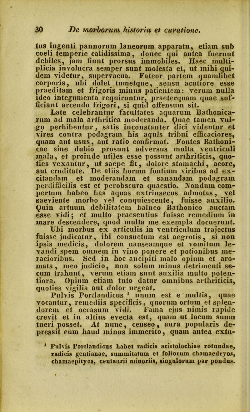 tus ingenti pannorum laneorum apparatu, etiam sub coeli temperie calidissima, donec qui antea fuerunt debiles, jam fiunt prorsus immobiles. Haec multi- plicia involucra semper suut molesta et, ut mihi cjui- dem videtur, supervacua. Fateor partem quamlibet corporis, ubi dolet, tmnetque, sensu acutiore esse praeditam et frigoris minus patientem: verum nulla ideo integumenta requiruntur, praeterquam quae suf- ficiant arcendo frigori, si quid offensum sit. Late celebrantur facultates aquarum Bathonica- rum ad mala arthritica moderanda. Quae tamen vul- go perhibentur, satis inconstanter dici videntur et vires contra podagram his aquis tribui efficaciores, quam aut usus, aut ratio confirmat. Fontes Bathoni- cae sine dubio prosunt adversus inulta ventriculi mala, et proinde utiles esse possunt arthriticis, quo- ties vexantur, ut saepe fit, dolore stomachi, acore, aut cruditate. De aliis horum fontium viribus ad ex- citandam et moderandam et sanandam podagram perdifficilis est et perobscura quaestio. Nondum com- pertum habeo has aquas extrinsecus admotas, vel saeviente morbo vel conquiescente, fuisse auxilio. Quin artuum debilitatem balneo Bathonico auctam esse vidi; et multo praeseutius fuisse remedium in mare descendere, quod multa me exempla docuerunt. Ubi morbus ex articulis in ventriculum traj’ectus fuisse judicatur, ibi consuetum est aegrotis, si non ipsis medicis, dolorem nauseamque et vomitum le- vandi spem omnem in vino ponere et potionibus me- racioribus. Sed in hoc ancipiti malo opium et aro- mata, meo judicio, non solum minus detrimenti se- cum trahunt, verum etiam sunt auxilia multo poten- tiora. Opium etiam tuto datur omnibus arthriticis, quoties vigilia aut dolor urgeat. Pulvis Porllandicus 1 unum est e multis, quae vocantur, remediis specificis, quorum ortum et splen- dorem et occasum vidi. Fama ejus nimis rapide crevit et in altius evecta est, quam ut locum suum tueri posset. At nunc, censeo, aura popularis de- pressit eum haud minus immerito, quam antea extu- 1 Pulvis Portlandicus habet radicis aristolochiae rotundae, radicis gentianae, summitatum et foliorum chamaedrjos, chamaepityos, centaurii minoriis, singulorum par pondus.