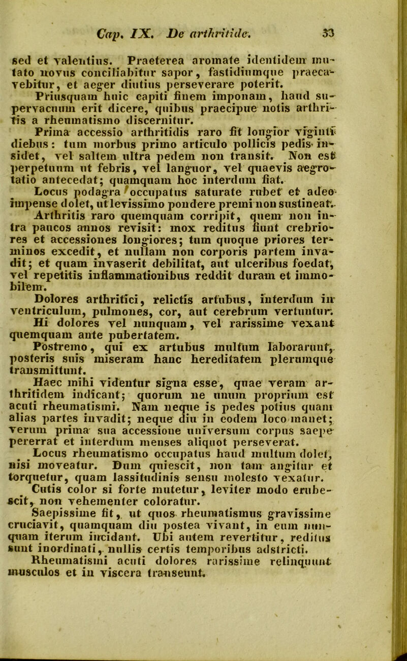 sed et valentius. Praeterea aromate identidem imi- tato novus conciliabitur sapor, fastidiumque praeca- vebitur, et aeger diutius perseverare poterit. Priusquam huic capiti finem imponam, haud su- pervacuum erit dicere, quibus praecipue notis arthri- tis a rheumatismo discernitur. Prima accessio arthritidis raro fit longior vfgintf diebus : tum morbus primo articulo pollicis pedis- in- sidet, vel saltem ultra pedem non transit. Non esfc perpetuum ut febris, vel languor, vel quaevis aegro- tatio antecedat; quamquam hoc interdum fiat. Locus podagra occupatus saturate rubet et adeo impense dolet, utlevissiino pondere premi non sustineatv Arthritis raro quemquam corripit, quem non in- tra paucos annos revisit: mox reditus fiunt crebrio- res et accessiones longiores; tum quoque priores ter- minos excedit, et nullam non corporis partem inva- dit; et quam invaserit debilitat, aut ulceribus foedat, vel repetitis inflammationibus reddit duram et immo- bilem. Dolores arthritici, relictis artubus, interdum iir ventriculum, pulmones, cor, aut cerebrum vertuntur. Hi dolores vel nunquam, vel rarissime vexant quemquam ante pubertatem. Postremo, qui ex artubus multum laborarunt,, posteris suis miseram hanc hereditatem plerumque transmittunt. Haec mihi videntur signa esse, quae veram ar- thritidem indicant; quorum ne unum proprium est acuti rheumatismi. Nam neque is pedes potius quam alias partes invadit; neque diu in eodem loco manet; verum prima sua accessione universum corpus saepe pererrat et interdum menses aliquot perseverat. Locus rheumatismo occupatus haud multum dolet, nisi moveatur. Dum quiescit, non tam angitur et torquetur, quam lassitudinis sensu molesto vexatur. Cutis color si forte mutetur, leviter modo erube- scit, non vehementer coloratur. Saepissime fit, ut quos rheumatismus gravissime cruciavit, quamquam diu postea vivant, in eum nun- quam iterum incidant. Ubi autem revertitur, reditus sunt inordinati, nullis certis temporibus adstricti. Rheumatismi acuti dolores rarissime relinquunt musculos et in viscera transeunt.