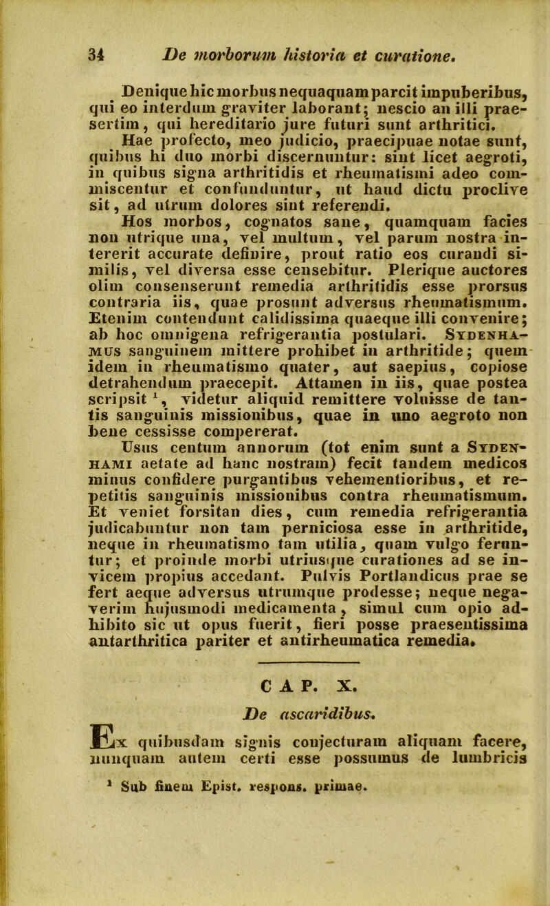 Denique hic morbus nequaquam parcit impuberibus, qui eo interdum graviter laborant; nescio an illi prae- sertim , qui hereditario jure futuri sunt arthritici. Hae profecto, meo judicio, praecipuae notae sunt, quibus hi duo morbi discernuntur: sint licet aegroti, in quibus signa arthritidis et rheumatismi adeo com- miscentur et confunduntur, ut haud dictu proclive sit, ad utrum dolores sint referendi. Hos morbos, cognatos sane, quamquam facies non utrique una, vel multum, vel parum nostra in- tererit accurate definire, prout ratio eos curandi si- milis, vel diversa esse censebitur. Plerique auctores olim consenserunt remedia arthritidis esse prorsus contraria iis, quae prosunt adversus rheumatismum. Etenim contendunt calidissima quaeque illi convenire; ab hoc omnigena refrigerantia postulari. Stdenha- mos sanguinem mittere prohibet in arthritide; quem idem in rheumatismo quater, aut saepius, copiose detrahendum praecepit. Attamen in iis, quae postea scripsit 1, videtur aliquid remittere voluisse de tan- tis sanguinis missionibus, quae in uno aegroto non bene cessisse compererat. Usus centum annorum (tot enim sunt a Syden- hami aetate ad hanc nostram) fecit tandem medicos minus confidere purgantibus Yehementioribus, et re- petitis sanguinis missionibus contra rheumatismum. Et veniet forsitan dies, cum remedia refrigerantia judicabuntur non tam perniciosa esse in arthritide, neque in rheumatismo tam utilia, quam vulgo ferun- tur; et proinde morbi utriusque curationes ad se in- vicem propius accedant. Pulvis Portlandicus prae se fert aeque adversus utrumque prodesse; neque nega- verim hujusmodi medicamenta , simul cmn opio ad- hibito sic ut opus fuerit, fieri posse praesentissima antarthritica pariter et antirheumatica remedia» C A P. X. De ascaridibus. Ex quibusdam signis conjecturam aliquam facere, nunquam autem certi esse possumus de lumbricis 1 Sub finem Epist. respons. primae.