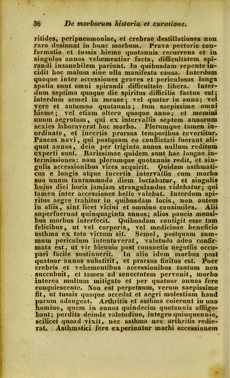 ritides, peripneumoniae, et crebrae destillationes non raro desinunt in hunc morbum. Prava pectoris con- formatio et tussis hieme quotannis recurrens et in singulos annos vehemeutior facta, difficultatem spi- randi insanabilem pariunt. Iu quibusdam repente in- cidit hoc malum sine ulla manifesta causa. Interdum quoque inter accessiones graves et periculosas longa spatia sunt omni spirandi difficultate libera. Inter- dum septimo quoque die spiritus difficilis factus est; interdum semel in mense; vel quater in anno; vel vere et autumno quotannis; tum saepissime omni hieme; vel etiam altero quoque anno; et memini unum aegrotum, qui ex intervallis septem annorum sexies laboraverat hoc morbo. Plerumque tamen in- ordinate, et incertis prorsus temporibus revertitur. Paucos novi, qui postquam eo conflictati fuerant ali- quot annos, dein per triginta annos nullum reditum experti sunt. Rarissimae quidem sunt hae longae in- termissiones: nam plerumque quotannis redit, et sin- gulis accessionibus vires acquirit. Quidam asthmati- cus e longis atque incertis intervallis cum morbo suo unum tantummodo diem luctabatur, et singulis hujus diei horis jamjarn strangulandus videbatur; qui tamen inter accessiones belle valebat. Interdum spi- ritus aegre trahitur in quibusdam locis, non autem in aliis, sint licet vicini et omnino consimiles. Alii superfuerunt quinquaginta annos; alios paucis mensi- bus morbus interfecit. Quibusdam contigit esse tam felicibus, ut vel corporis, vel medicinae beneficio astlima ex toto victum sit. Semel, postquam sum- mum periculum intentaverat, valetudo adeo confir- mata est, ut vir biennio post consuetis negotiis occu- pari facile sustinuerit. In alio idem morbus post quatuor annos substitit, et prorsus finitus est. Puer crebris et vehementibus accessionibus tantum non succubuit, et tamen ad senectutem pervenit, morbo interea inultum mitigato et per quatuor annos fere conquiescente. Non est perpetuum, verum saepissime fit, ut tussis quoque accedat et aegri molestiam haud parum adaugeat. Arthritis et asthma coierunt in uno homine, quem in annos quindecim quotannis afflige- bant; perdita deinde valetudine, integro quinquennio, scilicet quoad vixit, nec asthma nec arthritis redie- rat. Asthmatici fere experiuntur morbi accessionem