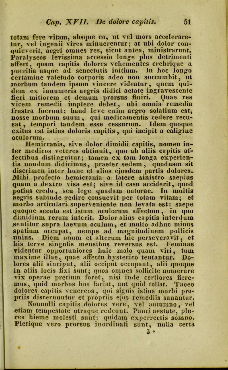 totam fere Titani, absque eo, ut vel mors. accelerare- tur, vel ingenii vires minuerentur; at ubi dolor con- quieverit, aegri omnes res, sicut antea, ministrarunt. Paralyseos levissima accessio longe plus detrimenti alfert, quam capitis dolores vehementes crebrique a pueritia usque ad senectutis initium. In hoc longo certamine valetudo corporis adeo non succumbit, ut morbum tandem ipsum vincere videatur, quem qui- dem ex innumeris aegris didici aetate ingravescente fieri mitiorem et demum prorsus finiri. Quae res vicem remedii implere debet, ubi omnia remedia frustra fuerunt: haud leve enim aegro solatium est, uosse morbum suum , qui medicamentis cedere recu- sat , tempori tandem esse cessurum. Idem quoque exitus est istius doloris capitis, qui incipit a caligine oculorum. Hemicrania, sive dolor dimidii capitis, nomen in- ter medicos veteres obtinuit, quo ab aliis capitis af- fectibus distinguitur; tamen ex tam longa experien- tia nondum didicimus, praeter sedem, quodnam sit discrimen inter hunc et alios ejusdem partis dolores. JVlihi profecto hemicrania a latere sinistro saepius quam a dextro visa est; sive id casu acciderit, quod potius credo, seu lege quadam naturae. In multis aegris subinde redire consuevit per totam vitam; et morbo articulari superveniente nou levata est: saepe quoque secuta est istum oculorum affectum, in quo dimidium rerum interit. Dolor alius capitis interdum sentitur supra laevuin oculum, et multo adhuc minus spatium occupat, nempe ad magnitudinem pollicis unius. Diem unum et alterum hic perseveravit, et bis terve singulis mensibus reversus est. Feminae videntur opportuniores huic malo quam viri, tum maxime illae, quae affectu hysterico teutantur. Do- lores alii sinciput, alii occiput occupant, alii quoque in aliis locis fixi sunt; quos omnes sollicite numerare vix operae pretium foret, nisi inde certiores fiere- mus, quid morbos hos faciat, aut quid tollat. Taceo dolores capitis venereos, qui signis istius morbi pro- priis discernuntur et propriis ejus remediis sanantur. Nonnulli capitis dolores vere, vel autumno, vel etiam tempestate utraque redeunt. Pauci aestate, plu- re s hieme molesti sunt: quidam experrectis somno. Plerique vero prorsus inordinati sunt, nulla certa 3 *
