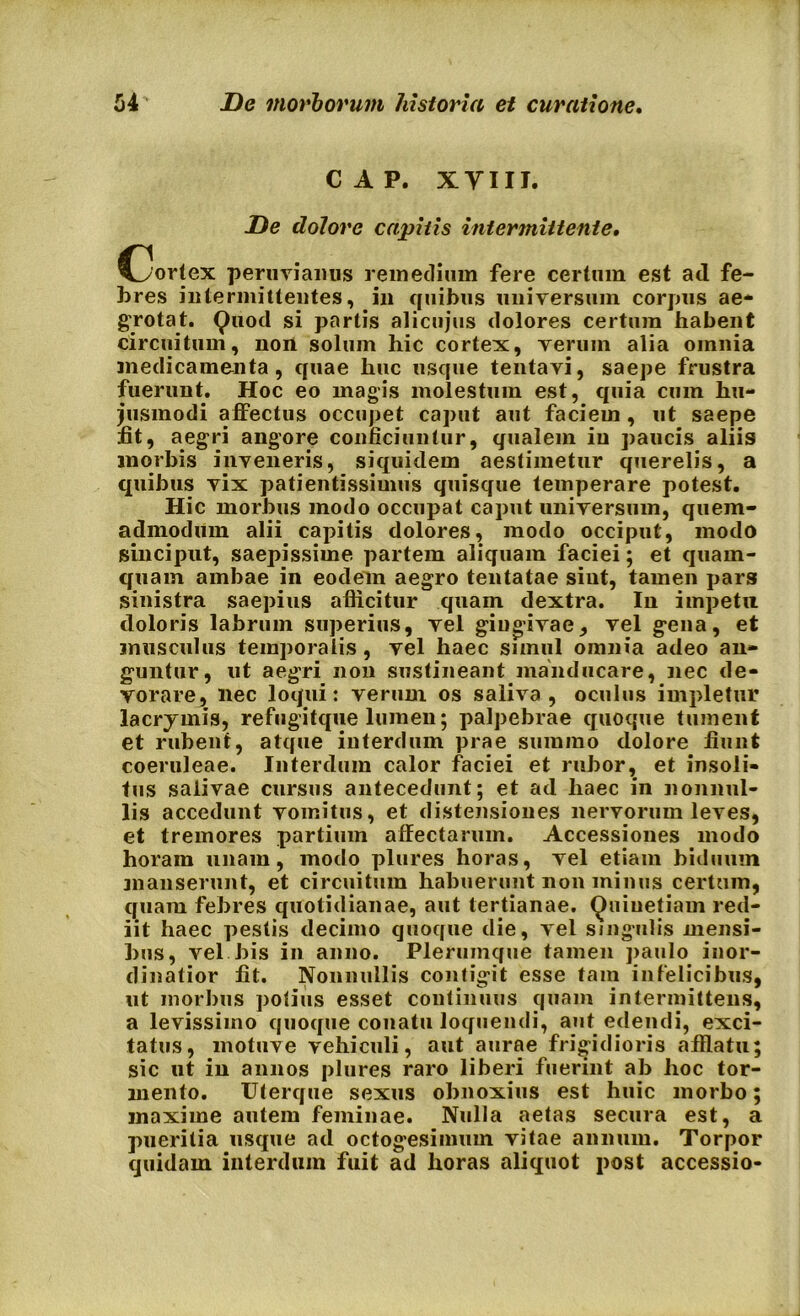 CAP. XVIII. De dolore capitis intermittente. C^ortex peruvianus remedium fere certum est aci fe- bres intermittentes, in quibus universum corpus ae- grotat. Quod si partis alicujus dolores certum habent circuitum, noii solum hic cortex, verum alia omnia medicamenta, quae huc usque tentavi, saepe frustra fuerunt. Hoc eo magis molestum est, quia cum hu- jusmodi affectus occupet caput aut faciem , ut saepe fit, aegri angore conficiuntur, qualem in paucis aliis morbis inveneris, siquidem aestimetur querelis, a quibus vix patientissimus quisque temperare potest. Hic morbus modo occupat caput universum, quem- admodum alii capitis dolores, modo occiput, modo sinciput, saepissime partem aliquam faciei; et quam- quam ambae in eodem aegro tentatae sint, tamen pars sinistra saepius afficitur quain dextra. In impetu doloris labrum superius, vel gingivae, vel gena, et musculus temporalis, vel haec simul omnia adeo an- guntur, ut aegri non sustineant manducare, nec de- vorare, nec loqui: verum os saliva, oculus impletur lacrymis, refugitque lumen; palpebrae quoque tument et rubent, atque interdum prae summo dolore fiunt coeruleae. Interdum calor faciei et rubor, et insoli- tus salivae cursus antecedunt; et ad haec in nonnul- lis accedunt vomitus, et distensiones nervorum leves, et tremores partium affectarum. Accessiones modo horam unam, modo plures horas, vel etiam biduum manserunt, et circuitum habuerunt non minus certum, quam febres quotidianae, aut tertianae. Quiuetiam red- iit haec pestis decimo quoque die, vel singulis mensi- bus, vel bis in anno. Plerumque tamen paulo inor- dinatior fit. Nonnullis contigit esse tam infelicibus, ut morbus potius esset continuus quam intermittens, a levissimo quoque conatu loquendi, aut edendi, exci- tatus, motuve vehiculi, aut aurae frigidioris afflatu; sic ut iu annos plures raro liberi fuerint ab hoc tor- mento. Uterque sexus obnoxius est huic morbo; maxime autem feminae. Nulla aetas secura est, a pueritia usque ad octogesimum vitae annum. Torpor quidam interdum fuit ad horas aliquot post accessio-